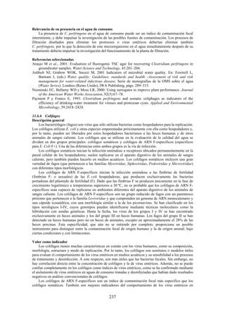 237
Relevancia de su presencia en el agua de consumo
La presencia de C. perfringens en el agua de consumo puede ser un índice de contaminación fecal
intermitente, y debe impulsar la investigación de las posibles fuentes de contaminación. Los procesos de
filtración diseñados para eliminar los protozoos o virus entéricos deberían eliminar también
C. perfringens, por lo que la detección de este microorganismo en el agua inmediatamente después de su
tratamiento debería impulsar la investigación del funcionamiento de la planta de filtración.
Referencias seleccionadas
Araujo M et al., 2001: Evaluation of fluorogenic TSC agar for recovering Clostridium perfringens in
groundwater samples. Water Science and Technology, 43:201–204.
Ashbolt NJ, Grabow WOK, Snozzi M, 2001 Indicators of microbial water quality. En: Fewtrell L,
Bartram J, (eds.) Water quality: Guidelines, standards and health –Assessment of risk and risk
management for water-related infectious disease. Serie de monografías de la OMS sobre el agua
(Water Series). Londres (Reino Unido), IWA Publishing, págs. 289–315.
Nieminski EC, Bellamy WD y Moss LR, 2000: Using surrogates to improve plant performance. Journal
of the American Water Works Association, 92(3):67–78.
Payment P y Franco E, 1993: Clostridium perfringens and somatic coliphages as indicators of the
efficiency of drinking-water treatment for viruses and protozoan cysts. Applied and Environmental
Microbiology, 59:2418–2424.
11.6.6 Colifagos
Descripción general
Los bacteriófagos (fagos) son virus que sólo utilizan bacterias como hospedadores para la replicación.
Los colifagos utilizan E. coli y otras especies emparentadas próximamente con ella como hospedadores y,
por lo tanto, pueden ser liberados por estos hospedadores bacterianos a las heces humanas y de otros
animales de sangre caliente. Los colifagos que se utilizan en la evaluación de la calidad del agua se
dividen en dos grupos principales: colifagos somáticos y colifagos de ARN F-específicos (específicos
para E. Coli F+). Una de las diferencias entre ambos grupos es la vía de infección.
Los colifagos somáticos inician la infección uniéndose a receptores ubicados permanentemente en la
pared celular de los hospedadores; suelen replicarse en el aparato digestivo de los animales de sangre
caliente, pero también pueden hacerlo en medios acuáticos. Los colifagos somáticos incluyen una gran
variedad de fagos (que pertenecen a las familias Myoviridae, Siphoviridae, Podoviridae y Microviridae)
con diferentes tipos morfológicos.
Los colifagos de ARN F-específicos inician la infección uniéndose a las fimbrias de fertilidad
(fimbrias F- o sexuales) de las E. coli hospedadoras, que producen exclusivamente las bacterias
portadoras del plásmido de fertilidad (F). Dado que las fimbrias F se producen únicamente en la fase de
crecimiento logarítmico a temperaturas superiores a 30 ºC, no es probable que los colifagos de ARN F-
específicos sean capaces de replicarse en ambientes diferentes del aparato digestivo de los animales de
sangre caliente. Los colifagos de ARN F-específicos son un grupo reducido de fagos con un parentesco
próximo que pertenecen a la familia Leviviridae y que comprenden un genoma de ARN monocatenario y
una cápside icosaédrica, con una morfología similar a la de los picornavirus. Se han clasificado en los
tipos serológicos I-IV, cuyos genotipos pueden identificarse mediante técnicas moleculares como la
hibridación con sondas genéticas. Hasta la fecha, los virus de los grupos I y IV se han encontrado
exclusivamente en heces animales y los del grupo III en heces humanas. Los fagos del grupo II se han
detectado en heces humanas pero no en heces de animales, excepto en aproximadamente el 28% de las
heces porcinas. Esta especificidad, que aún no se entiende por completo, proporciona un posible
instrumento para distinguir entre la contaminación fecal de origen humano y la de origen animal, bajo
ciertas condiciones y con limitaciones.
Valor como indicador
Los colifagos tienen muchas características en común con los virus humanos, como su composición,
morfología, estructura y modo de replicación. Por lo tanto, los colifagos son sustitutos o modelos útiles
para evaluar el comportamiento de los virus entéricos en medios acuáticos y su sensibilidad a los procesos
de tratamiento y desinfección. A este respecto, son más útiles que las bacterias fecales. Sin embargo, no
hay correlación directa entre la concentración de colifagos y la de virus entéricos. Además, no se puede
confiar completamente en los colifagos como índices de virus entéricos, como se ha confirmado mediante
el aislamiento de virus entéricos en aguas de consumo tratadas y desinfectadas que habían dado resultados
negativos en análisis convencionales de colifagos.
Los colifagos de ARN F-específicos son un índice de contaminación fecal más específico que los
colifagos somáticos. También son mejores indicadores del comportamiento de los virus entéricos en
 