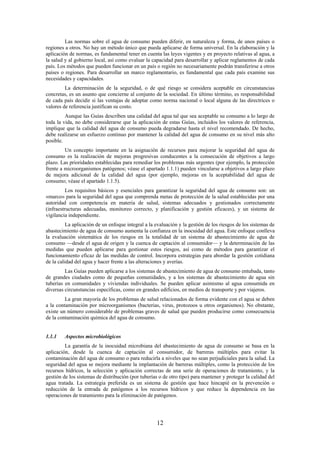 12
Las normas sobre el agua de consumo pueden diferir, en naturaleza y forma, de unos países o
regiones a otros. No hay un método único que pueda aplicarse de forma universal. En la elaboración y la
aplicación de normas, es fundamental tener en cuenta las leyes vigentes y en proyecto relativas al agua, a
la salud y al gobierno local, así como evaluar la capacidad para desarrollar y aplicar reglamentos de cada
país. Los métodos que pueden funcionar en un país o región no necesariamente podrán transferirse a otros
países o regiones. Para desarrollar un marco reglamentario, es fundamental que cada país examine sus
necesidades y capacidades.
La determinación de la seguridad, o de qué riesgo se considera aceptable en circunstancias
concretas, es un asunto que concierne al conjunto de la sociedad. En último término, es responsabilidad
de cada país decidir si las ventajas de adoptar como norma nacional o local alguna de las directrices o
valores de referencia justifican su costo.
Aunque las Guías describen una calidad del agua tal que sea aceptable su consumo a lo largo de
toda la vida, no debe considerarse que la aplicación de estas Guías, incluidos los valores de referencia,
implique que la calidad del agua de consumo pueda degradarse hasta el nivel recomendado. De hecho,
debe realizarse un esfuerzo continuo por mantener la calidad del agua de consumo en su nivel más alto
posible.
Un concepto importante en la asignación de recursos para mejorar la seguridad del agua de
consumo es la realización de mejoras progresivas conducentes a la consecución de objetivos a largo
plazo. Las prioridades establecidas para remediar los problemas más urgentes (por ejemplo, la protección
frente a microorganismos patógenos; véase el apartado 1.1.1) pueden vincularse a objetivos a largo plazo
de mejora adicional de la calidad del agua (por ejemplo, mejoras en la aceptabilidad del agua de
consumo; véase el apartado 1.1.5).
Los requisitos básicos y esenciales para garantizar la seguridad del agua de consumo son: un
«marco» para la seguridad del agua que comprenda metas de protección de la salud establecidas por una
autoridad con competencia en materia de salud, sistemas adecuados y gestionados correctamente
(infraestructuras adecuadas, monitoreo correcto, y planificación y gestión eficaces), y un sistema de
vigilancia independiente.
La aplicación de un enfoque integral a la evaluación y la gestión de los riesgos de los sistemas de
abastecimiento de agua de consumo aumenta la confianza en la inocuidad del agua. Este enfoque conlleva
la evaluación sistemática de los riesgos en la totalidad de un sistema de abastecimiento de agua de
consumo —desde el agua de origen y la cuenca de captación al consumidor— y la determinación de las
medidas que pueden aplicarse para gestionar estos riesgos, así como de métodos para garantizar el
funcionamiento eficaz de las medidas de control. Incorpora estrategias para abordar la gestión cotidiana
de la calidad del agua y hacer frente a las alteraciones y averías.
Las Guías pueden aplicarse a los sistemas de abastecimiento de agua de consumo entubada, tanto
de grandes ciudades como de pequeñas comunidades, y a los sistemas de abastecimiento de agua sin
tuberías en comunidades y viviendas individuales. Se pueden aplicar asimismo al agua consumida en
diversas circunstancias específicas, como en grandes edificios, en medios de transporte y por viajeros.
La gran mayoría de los problemas de salud relacionados de forma evidente con el agua se deben
a la contaminación por microorganismos (bacterias, virus, protozoos u otros organismos). No obstante,
existe un número considerable de problemas graves de salud que pueden producirse como consecuencia
de la contaminación química del agua de consumo.
1.1.1 Aspectos microbiológicos
La garantía de la inocuidad microbiana del abastecimiento de agua de consumo se basa en la
aplicación, desde la cuenca de captación al consumidor, de barreras múltiples para evitar la
contaminación del agua de consumo o para reducirla a niveles que no sean perjudiciales para la salud. La
seguridad del agua se mejora mediante la implantación de barreras múltiples, como la protección de los
recursos hídricos, la selección y aplicación correctas de una serie de operaciones de tratamiento, y la
gestión de los sistemas de distribución (por tuberías o de otro tipo) para mantener y proteger la calidad del
agua tratada. La estrategia preferida es un sistema de gestión que hace hincapié en la prevención o
reducción de la entrada de patógenos a los recursos hídricos y que reduce la dependencia en las
operaciones de tratamiento para la eliminación de patógenos.
 