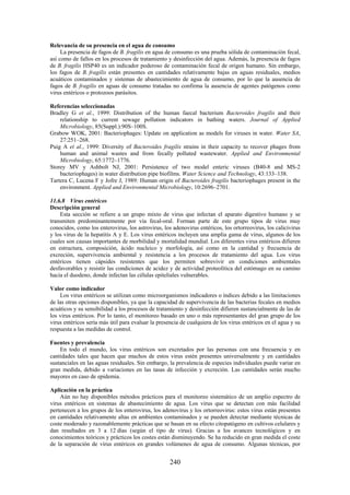 240
Relevancia de su presencia en el agua de consumo
La presencia de fagos de B. fragilis en agua de consumo es una prueba sólida de contaminación fecal,
así como de fallos en los procesos de tratamiento y desinfección del agua. Además, la presencia de fagos
de B. fragilis HSP40 es un indicador poderoso de contaminación fecal de origen humano. Sin embargo,
los fagos de B. fragilis están presentes en cantidades relativamente bajas en aguas residuales, medios
acuáticos contaminados y sistemas de abastecimiento de agua de consumo, por lo que la ausencia de
fagos de B. fragilis en aguas de consumo tratadas no confirma la ausencia de agentes patógenos como
virus entéricos o protozoos parásitos.
Referencias seleccionadas
Bradley G et al., 1999: Distribution of the human faecal bacterium Bacteroides fragilis and their
relationship to current sewage pollution indicators in bathing waters. Journal of Applied
Microbiology, 85(Suppl.):90S–100S.
Grabow WOK, 2001: Bacteriophages: Update on application as models for viruses in water. Water SA,
27:251–268.
Puig A et al., 1999: Diversity of Bacteroides fragilis strains in their capacity to recover phages from
human and animal wastes and from fecally polluted wastewater. Applied and Environmental
Microbiology, 65:1772–1776.
Storey MV y Ashbolt NJ, 2001: Persistence of two model enteric viruses (B40-8 and MS-2
bacteriophages) in water distribution pipe biofilms. Water Science and Technology, 43:133–138.
Tartera C, Lucena F y Jofre J, 1989: Human origin of Bacteroides fragilis bacteriophages present in the
environment. Applied and Environmental Microbiology, 10:2696–2701.
11.6.8 Virus entéricos
Descripción general
Esta sección se refiere a un grupo mixto de virus que infectan el aparato digestivo humano y se
transmiten predominantemente por vía fecal-oral. Forman parte de este grupo tipos de virus muy
conocidos, como los enterovirus, los astrovirus, los adenovirus entéricos, los ortorreovirus, los calicivirus
y los virus de la hepatitis A y E. Los virus entéricos incluyen una amplia gama de virus, algunos de los
cuales son causas importantes de morbilidad y mortalidad mundial. Los diferentes virus entéricos difieren
en estructura, composición, ácido nucleico y morfología, así como en la cantidad y frecuencia de
excreción, supervivencia ambiental y resistencia a los procesos de tratamiento del agua. Los virus
entéricos tienen cápsides resistentes que los permiten sobrevivir en condiciones ambientales
desfavorables y resistir las condiciones de acidez y de actividad proteolítica del estómago en su camino
hacia el duodeno, donde infectan las células epiteliales vulnerables.
Valor como indicador
Los virus entéricos se utilizan como microorganismos indicadores o índices debido a las limitaciones
de las otras opciones disponibles, ya que la capacidad de supervivencia de las bacterias fecales en medios
acuáticos y su sensibilidad a los procesos de tratamiento y desinfección difieren sustancialmente de las de
los virus entéricos. Por lo tanto, el monitoreo basado en uno o más representantes del gran grupo de los
virus entéricos sería más útil para evaluar la presencia de cualquiera de los virus entéricos en el agua y su
respuesta a las medidas de control.
Fuentes y prevalencia
En todo el mundo, los virus entéricos son excretados por las personas con una frecuencia y en
cantidades tales que hacen que muchos de estos virus estén presentes universalmente y en cantidades
sustanciales en las aguas residuales. Sin embargo, la prevalencia de especies individuales puede variar en
gran medida, debido a variaciones en las tasas de infección y excreción. Las cantidades serán mucho
mayores en caso de epidemia.
Aplicación en la práctica
Aún no hay disponibles métodos prácticos para el monitoreo sistemático de un amplio espectro de
virus entéricos en sistemas de abastecimiento de agua. Los virus que se detectan con más facilidad
pertenecen a los grupos de los enterovirus, los adenovirus y los ortorreovirus: estos virus están presentes
en cantidades relativamente altas en ambientes contaminados y se pueden detectar mediante técnicas de
coste moderado y razonablemente prácticas que se basan en su efecto citopatógeno en cultivos celulares y
dan resultados en 3 a 12 días (según el tipo de virus). Gracias a los avances tecnológicos y en
conocimientos teóricos y prácticos los costes están disminuyendo. Se ha reducido en gran medida el coste
de la separación de virus entéricos en grandes volúmenes de agua de consumo. Algunas técnicas, por
 