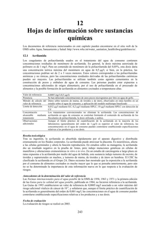 243
12
Hojas de información sobre sustancias
químicas
Los documentos de referencia mencionados en este capítulo pueden encontrarse en el sitio web de la
OMS sobre Agua, Saneamiento y Salud: http://www.who.int/water_sanitation_health/dwq/guidelines/es/.
12.1 Acrilamida
Los coagulantes de poliacrilamida usados en el tratamiento del agua de consumo contienen
concentraciones residuales de monómero de acrilamida. En general, la dosis máxima autorizada de
polímero es de 1 mg/l. Para un contenido de monómero de la poliacrilamida del 0,05%, esta dosis daría
una concentración teórica máxima del monómero en agua de 0,5 g/l, si bien, en la práctica, las
concentraciones podrían ser de 2 a 3 veces menores. Estos valores corresponden a las poliacrilamidas
aniónicas y no iónicas, pero las concentraciones residuales derivadas de las poliacrilamidas catiónicas
pueden ser mayores. Las poliacrilamidas se utilizan también como agentes cementantes en la
construcción de pozos y embalses de agua de consumo. Las personas pueden estar expuestas a
concentraciones adicionales de origen alimentario, por el uso de poliacrilamida en el procesado de
alimentos y la posible formación de acrilamida en alimentos cocinados a temperaturas altas.
Valor de referencia 0,0005 mg/l (0,5 g/l)
Presencia Se han detectado concentraciones de unos pocos microgramos por litro en agua de grifo.
Método de cálculo del
valor de referencia
Datos sobre tumores de mama, de tiroides y de útero, observados en ratas hembra en un
estudio sobre el agua de consumo, y aplicación del modelo multietapa linealizado
Límite de detección 0,032 g/l mediante GC; 0,2 g/l mediante HPLC; 10 g/l mediante HPLC con detección de
UV
Concentración
alcanzable mediante
tratamiento
Los tratamientos convencionales no eliminan la acrilamida. Las concentraciones de
acrilamida en agua de consumo se controlan limitando el contenido de acrilamida de los
floculantes de poliacrilamida, la dosis utilizada, o ambos.
Observaciones
adicionales
Aunque el límite práctico de cuantificación de la acrilamida en la mayoría de los
laboratorios (generalmente del orden de 1 g/l) es superior al valor de referencia, las
concentraciones en el agua de consumo pueden controlarse estableciendo especificaciones
relativas a los productos y a sus dosis.
Reseña toxicológica
Tras su ingestión, la acrilamida es absorbida rápidamente por el aparato digestivo y distribuida
extensamente en los fluidos corporales. La acrilamida puede atravesar la placenta. Es neurotóxica, afecta
a las células germinales y altera la función reproductora. En estudios sobre su mutagenia, la acrilamida
dio un resultado negativo en la prueba de Ames, pero indujo mutaciones genéticas en células de
mamíferos y alteraciones cromosómicas in vitro e in vivo. En un estudio de carcinogenia a largo plazo en
ratas expuestas a la acrilamida por medio del agua de bebida, esta sustancia indujo tumores de escroto, de
tiroides y suprarrenales en machos, y tumores de mama, de tiroides y de útero en hembras. El CIIC ha
clasificado la acrilamida en el Grupo 2A. Datos recientes han mostrado que la exposición a la acrilamida
por el consumo de alimentos cocinados es mucho mayor que lo que se pensaba anteriormente, pero aún
no se ha determinado la importancia de esta información nueva en lo que respecta a la evaluación de
riesgos.
Antecedentes de la determinación del valor de referencia
Las Normas internacionales para el agua potable de la OMS de 1958, 1963 y 1971 y la primera edición
de las Guías para la calidad del agua potable, publicada en 1984, no hicieron referencia a la acrilamida.
Las Guías de 1993 establecieron un valor de referencia de 0,0005 mg/l asociado a un valor máximo del
riesgo adicional vitalicio de cáncer de 10-5
, y señalaron que, aunque el límite práctico de cuantificación de
la acrilamida es generalmente del orden de 0,001 mg/l, las concentraciones en el agua de consumo pueden
controlarse estableciendo especificaciones relativas a los productos y a sus dosis.
Fecha de evaluación
La evaluación de riesgos se realizó en 2003.
 