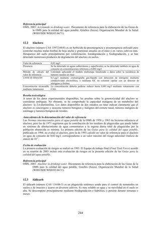 244
Referencia principal
OMS, 2003: Acrylamide in drinking-water. Documento de referencia para la elaboración de las Guías de
la OMS para la calidad del agua potable. Ginebra (Suiza), Organización Mundial de la Salud
(WHO/SDE/WSH/03.04/71).
12.2 Alacloro
El alacloro (número CAS 15972-60-8) es un herbicida de preemergencia y posemergencia utilizado para
controlar muchas malas hierbas de hoja ancha y gramíneas anuales en el maíz y en varios cultivos más.
Desaparece del suelo principalmente por volatilización, fotodegradación y biodegradación, y se han
detectado numerosos productos de degradación del alacloro en suelos.
Valor de referencia 0,02 mg/l
Presencia Se ha detectado en aguas subterráneas y superficiales; se ha detectado también en agua de
consumo en concentraciones inferiores a 0,002 mg/l
Método de cálculo del
valor de referencia
Calculado aplicando el modelo multietapa linealizado a datos sobre la incidencia de
tumores nasales en ratas
Límite de detección 0,1 g/l mediante cromatografía gas-líquido con detección de nitrógeno mediante
conductividad electrolítica, o mediante GC en columna capilar con un detector de
nitrógeno y fósforo
Concentración alcanzable
mediante tratamiento
La concentración debería poderse reducir hasta 0,001 mg/l mediante tratamiento con
CAG.
Reseña toxicológica
A tenor de los datos experimentales disponibles, las pruebas sobre la genotoxicidad del alacloro se
consideran ambiguas. No obstante, se ha comprobado la capacidad mutágena de un metabolito del
alacloro: la 2,6-dietilanilina. Los datos disponibles de dos estudios en ratas indican claramente que el
alacloro es cancerígeno y ocasiona tumores benignos y malignos del cornete nasal, tumores malignos de
estómago y tumores benignos de tiroides.
Antecedentes de la determinación del valor de referencia
Las Normas internacionales para el agua potable de la OMS de 1958 y 1963 no hicieron referencia al
alacloro, pero las de 1971 sugirieron que la contribución de los residuos de plaguicidas que puede haber
en sistemas de abastecimiento de agua comunitarios a la ingesta diaria total de plaguicidas por la
población abastecida es mínima. La primera edición de las Guías para la calidad del agua potable,
publicada en 1984, no evaluó el alacloro, pero la de 1993 calculó un valor de referencia para el alacloro
en agua de consumo de 0,02 mg/l, correspondiente a un valor máximo del riesgo adicional vitalicio de
cáncer de 10-5
.
Fecha de evaluación
La primera evaluación de riesgos se realizó en 1993. El Equipo de trabajo final (Final Task Force) acordó
en su reunión de 2003 incluir esta evaluación de riesgos en la presente edición de las Guías para la
calidad del agua potable.
Referencia principal
OMS, 2003: Alachlor in drinking-water. Documento de referencia para la elaboración de las Guías de la
OMS para la calidad del agua potable. Ginebra (Suiza), Organización Mundial de la Salud
(WHO/SDE/WSH/03.04/31).
12.3 Aldicarb
El aldicarb (número CAS 116-06-3) es un plaguicida sistémico usado para el control de nematodos en
suelos y de insectos y ácaros en diversos cultivos. Es muy soluble en agua y su movilidad en el suelo es
alta. Se descompone principalmente mediante biodegradación e hidrólisis, y persiste durante semanas o
meses.
 