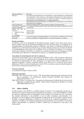 245
Valor de referencia 0,01 mg/l
Presencia Se encuentra frecuentemente como contaminante en aguas subterráneas, particularmente
en las asociadas a suelos arenosos; se han medido concentraciones en agua de pozo de
hasta 500 g/l. Se encuentran residuos de sulfóxido de aldicarb y sulfona de aldicarb en
una proporción de aproximadamente 1:1 en aguas subterráneas.
IDA 0,003 mg/kg de peso corporal, basada en la inhibición de la colinesterasa en un estudio de
dosis única oral en voluntarios
Límite de detección 0,001 mg/l mediante HPLC en fase inversa con detección de fluorescencia
Concentración alcanzable
mediante tratamiento
La concentración debería poderse reducir hasta 0,001 mg/l mediante tratamiento con CAG
u ozonización.
Cálculo del valor de
referencia
asignación al agua
peso
consumo
10% de la IDA
adulto de 60 kg
2 litros al día
Observaciones
adicionales
El valor de referencia calculado basándose en la evaluación de la JMPR de 1992 fue muy
similar al calculado en la segunda edición, el cual, por consiguiente, se mantuvo.
Reseña toxicológica
El aldicarb es uno de los plaguicidas de toxicidad más aguda, aunque el único efecto tóxico que se
observa siempre, tanto por la exposición prolongada como tras una dosis única, es la inhibición de la
acetilcolinesterasa. Su metabolismo produce un sulfóxido y una sulfona. El sulfóxido de aldicarb es un
inhibidor de la acetilcolinesterasa más potente que el propio aldicarb, mientras que la sulfona de aldicarb
es considerablemente menos tóxica que el aldicarb o que su sulfóxido. Las pruebas, en su conjunto,
indican que el aldicarb, su sulfóxido y su sulfona no son sustancias genotóxicas ni cancerígenas. El CIIC
ha concluido que el aldicarb no es clasificable con respecto a su capacidad cancerígena (Grupo 3).
Antecedentes de la determinación del valor de referencia
Las Normas internacionales para el agua potable de la OMS de 1958 y 1963 no hicieron referencia al
aldicarb, pero las de 1971 sugirieron que la contribución de los residuos de plaguicidas que puede haber
en sistemas de abastecimiento de agua comunitarios a la ingesta diaria total de plaguicidas por la
población abastecida es mínima. La primera edición de las Guías para la calidad del agua potable,
publicada en 1984, no evaluó el aldicarb, pero en la de 1993 se calculó un valor de referencia basado en
efectos sobre la salud para el aldicarb de 0,01 mg/l.
Fecha de evaluación
La evaluación de riesgos se realizó en 2003.
Referencias principales
FAO/OMS, 1993: Pesticide residues in food - 1992. Roma (Italia), Organización de las Naciones Unidas
para la Agricultura y la Alimentación, Reunión Conjunta FAO/OMS sobre Residuos de
Plaguicidas (informe n.º 116).
OMS, 2003: Aldicarb in drinking-water. Documento de referencia para la elaboración de las Guías de la
OMS para la calidad del agua potable. Ginebra (Suiza), Organización Mundial de la Salud
(WHO/SDE/WSH/03.04/72).
12.4 Aldrín y dieldrín
El aldrín (número CAS 309-00-2) y el dieldrín (número CAS 60-57-1) son plaguicidas clorados que se
utilizan para el control de plagas del suelo, la protección de maderas y, en el caso del dieldrín, el control
de insectos de importancia para la salud pública. Desde comienzos de la década de 1970, varios países
han limitado estrictamente o han prohibido el uso de ambos compuestos, particularmente en la
agricultura. Los dos compuestos están relacionados estrechamente por su toxicología y modo de acción.
El aldrín se convierte rápidamente en dieldrín en la mayoría de las condiciones ambientales y en el
organismo. El dieldrín es un compuesto organoclorado muy persistente, con movilidad en el suelo baja,
volátil y bioacumulable. La exposición al aldrín o dieldrín por vía alimentaria es muy baja y está
disminuyendo.
 