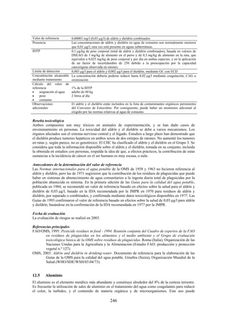 246
Valor de referencia 0,00003 mg/l (0,03 g/l) de aldrín y dieldrín combinados
Presencia Las concentraciones de aldrín y dieldrín en agua de consumo son normalmente menores
que 0,01 g/l; rara vez está presente en aguas subterráneas.
IDTP 0,1 g/kg de peso corporal (total de aldrín y dieldrín combinados), basada en valores de
DSEAO de 1 mg/kg de alimento en el perro y de 0,5 mg/kg de alimento en la rata, que
equivalen a 0,025 mg/kg de peso corporal y por día en ambas especies, y en la aplicación
de un factor de incertidumbre de 250 debido a la preocupación por la capacidad
cancerígena observada en ratones.
Límite de detección 0,003 g/l para el aldrín y 0,002 g/l para el dieldrín, mediante GC con ECD
Concentración alcanzable
mediante tratamiento
La concentración debería poderse reducir hasta 0,02 g/l mediante coagulación, CAG u
ozonización
Cálculo del valor de
referencia
asignación al agua
peso
consumo
1% de la IDTP
adulto de 60 kg
2 litros al día
Observaciones
adicionales
El aldrín y el dieldrín están incluidos en la lista de contaminantes orgánicos persistentes
del Convenio de Estocolmo. Por consiguiente, puede haber un monitoreo adicional al
exigido por las normas relativas al agua de consumo.
Reseña toxicológica
Ambos compuestos son muy tóxicos en animales de experimentación, y se han dado casos de
envenenamiento en personas. La toxicidad del aldrín y el dieldrín se debe a varios mecanismos. Los
órganos afectados son el sistema nervioso central y el hígado. Estudios a largo plazo han demostrado que
el dieldrín produce tumores hepáticos en ambos sexos de dos estirpes de ratones. No aumentó los tumores
en ratas y, según parece, no es genotóxico. El CIIC ha clasificado el aldrín y el dieldrín en el Grupo 3. Se
considera que toda la información disponible sobre el aldrín y el dieldrín, tomada en su conjunto, incluida
la obtenida en estudios con personas, respalda la idea de que, a efectos prácticos, la contribución de estas
sustancias a la incidencia de cáncer en el ser humano es muy escasa, o nula.
Antecedentes de la determinación del valor de referencia
Las Normas internacionales para el agua potable de la OMS de 1958 y 1963 no hicieron referencia al
aldrín y dieldrín, pero las de 1971 sugirieron que la contribución de los residuos de plaguicidas que puede
haber en sistemas de abastecimiento de agua comunitarios a la ingesta diaria total de plaguicidas por la
población abastecida es mínima. En la primera edición de las Guías para la calidad del agua potable,
publicada en 1984, se recomendó un valor de referencia basado en efectos sobre la salud para el aldrín y
dieldrín de 0,03 g/l, basado en la IDA recomendada por la JMPR en 1970 para residuos de aldrín y
dieldrín, por separado o combinados, y confirmada mediante datos toxicológicos disponibles en 1977. Las
Guías de 1993 confirmaron el valor de referencia basado en efectos sobre la salud de 0,03 g/l para aldrín
y dieldrín, basándose en la confirmación de la IDA recomendada en 1977 por la JMPR.
Fecha de evaluación
La evaluación de riesgos se realizó en 2003.
Referencias principales
FAO/OMS, 1995: Pesticide residues in food - 1994. Reunión conjunta del Cuadro de expertos de la FAO
en residuos de plaguicidas en los alimentos y el medio ambiente y el Grupo de evaluación
toxicológica básica de la OMS sobre residuos de plaguicidas. Roma (Italia), Organización de las
Naciones Unidas para la Agricultura y la Alimentación (Estudio FAO: producción y protección
vegetal n.º 127).
OMS, 2003: Aldrin and dieldrin in drinking-water. Documento de referencia para la elaboración de las
Guías de la OMS para la calidad del agua potable. Ginebra (Suiza), Organización Mundial de la
Salud (WHO/SDE/WSH/03.04/73).
12.5 Aluminio
El aluminio es el elemento metálico más abundante y constituye alrededor del 8% de la corteza terrestre.
Es frecuente la utilización de sales de aluminio en el tratamiento del agua como coagulantes para reducir
el color, la turbidez, y el contenido de materia orgánica y de microorganismos. Este uso puede
 