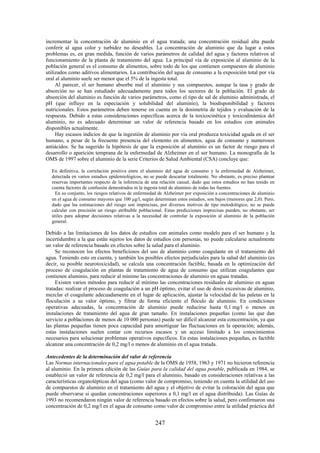 247
incrementar la concentración de aluminio en el agua tratada; una concentración residual alta puede
conferir al agua color y turbidez no deseables. La concentración de aluminio que da lugar a estos
problemas es, en gran medida, función de varios parámetros de calidad del agua y factores relativos al
funcionamiento de la planta de tratamiento del agua. La principal vía de exposición al aluminio de la
población general es el consumo de alimentos, sobre todo de los que contienen compuestos de aluminio
utilizados como aditivos alimentarios. La contribución del agua de consumo a la exposición total por vía
oral al aluminio suele ser menor que el 5% de la ingesta total.
Al parecer, el ser humano absorbe mal el aluminio y sus compuestos, aunque la tasa y grado de
absorción no se han estudiado adecuadamente para todos los sectores de la población. El grado de
absorción del aluminio es función de varios parámetros, como el tipo de sal de aluminio administrada, el
pH (que influye en la especiación y solubilidad del aluminio), la biodisponibilidad y factores
nutricionales. Estos parámetros deben tenerse en cuenta en la dosimetría de tejidos y evaluación de la
respuesta. Debido a estas consideraciones específicas acerca de la toxicocinética y toxicodinámica del
aluminio, no es adecuado determinar un valor de referencia basado en los estudios con animales
disponibles actualmente.
Hay escasos indicios de que la ingestión de aluminio por vía oral produzca toxicidad aguda en el ser
humano, a pesar de la frecuente presencia del elemento en alimentos, agua de consumo y numerosos
antiácidos. Se ha sugerido la hipótesis de que la exposición al aluminio es un factor de riesgo para el
desarrollo o aparición temprana de la enfermedad de Alzheimer en el ser humano. La monografía de la
OMS de 1997 sobre el aluminio de la serie Criterios de Salud Ambiental (CSA) concluye que:
En definitiva, la correlación positiva entre el aluminio del agua de consumo y la enfermedad de Alzheimer,
detectada en varios estudios epidemiológicos, no se puede descartar totalmente. No obstante, es preciso plantear
reservas importantes respecto de la inferencia de una relación causal, dado que estos estudios no han tenido en
cuenta factores de confusión demostrados ni la ingesta total de aluminio de todas las fuentes.
En su conjunto, los riesgos relativos de enfermedad de Alzheimer por exposición a concentraciones de aluminio
en el agua de consumo mayores que 100 g/l, según determinan estos estudios, son bajos (menores que 2,0). Pero,
dado que las estimaciones del riesgo son imprecisas, por diversos motivos de tipo metodológico, no se puede
calcular con precisión un riesgo atribuible poblacional. Estas predicciones imprecisas pueden, no obstante, ser
útiles para adoptar decisiones relativas a la necesidad de controlar la exposición al aluminio de la población
general.
Debido a las limitaciones de los datos de estudios con animales como modelo para el ser humano y la
incertidumbre a la que están sujetos los datos de estudios con personas, no puede calcularse actualmente
un valor de referencia basado en efectos sobre la salud para el aluminio.
Se reconocen los efectos beneficiosos del uso de aluminio como coagulante en el tratamiento del
agua. Teniendo esto en cuenta, y también los posibles efectos perjudiciales para la salud del aluminio (es
decir, su posible neurotoxicidad), se calcula una concentración factible, basada en la optimización del
proceso de coagulación en plantas de tratamiento de agua de consumo que utilizan coagulantes que
contienen aluminio, para reducir al mínimo las concentraciones de aluminio en aguas tratadas.
Existen varios métodos para reducir al mínimo las concentraciones residuales de aluminio en aguas
tratadas: realizar el proceso de coagulación a un pH óptimo, evitar el uso de dosis excesivas de aluminio,
mezclar el coagulante adecuadamente en el lugar de aplicación, ajustar la velocidad de las paletas en la
floculación a su valor óptimo, y filtrar de forma eficiente el flóculo de aluminio. En condiciones
operativas adecuadas, la concentración de aluminio puede reducirse hasta 0,1 mg/l o menos en
instalaciones de tratamiento del agua de gran tamaño. En instalaciones pequeñas (como las que dan
servicio a poblaciones de menos de 10 000 personas) puede ser difícil alcanzar esta concentración, ya que
las plantas pequeñas tienen poca capacidad para amortiguar las fluctuaciones en la operación; además,
estas instalaciones suelen contar con recursos escasos y un acceso limitado a los conocimientos
necesarios para solucionar problemas operativos específicos. En estas instalaciones pequeñas, es factible
alcanzar una concentración de 0,2 mg/l o menos de aluminio en el agua tratada.
Antecedentes de la determinación del valor de referencia
Las Normas internacionales para el agua potable de la OMS de 1958, 1963 y 1971 no hicieron referencia
al aluminio. En la primera edición de las Guías para la calidad del agua potable, publicada en 1984, se
estableció un valor de referencia de 0,2 mg/l para el aluminio, basado en consideraciones relativas a las
características organolépticas del agua (como valor de compromiso, teniendo en cuenta la utilidad del uso
de compuestos de aluminio en el tratamiento del agua y el objetivo de evitar la coloración del agua que
puede observarse si quedan concentraciones superiores a 0,1 mg/l en el agua distribuida). Las Guías de
1993 no recomendaron ningún valor de referencia basado en efectos sobre la salud, pero confirmaron una
concentración de 0,2 mg/l en el agua de consumo como valor de compromiso entre la utilidad práctica del
 