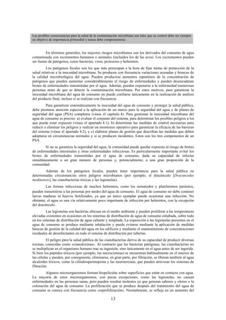 13
Las posibles consecuencias para la salud de la contaminación microbiana son tales que su control debe ser siempre
un objetivo de importancia primordial y nunca debe comprometerse.
En términos generales, los mayores riesgos microbianos son los derivados del consumo de agua
contaminada con excrementos humanos o animales (incluidos los de las aves). Los excrementos pueden
ser fuente de patógenos, como bacterias, virus, protozoos y helmintos.
Los patógenos fecales son los que más preocupan a la hora de fijar metas de protección de la
salud relativas a la inocuidad microbiana. Se producen con frecuencia variaciones acusadas y bruscas de
la calidad microbiológica del agua. Pueden producirse aumentos repentinos de la concentración de
patógenos que pueden aumentar considerablemente el riesgo de enfermedades y pueden desencadenar
brotes de enfermedades transmitidas por el agua. Además, pueden exponerse a la enfermedad numerosas
personas antes de que se detecte la contaminación microbiana. Por estos motivos, para garantizar la
inocuidad microbiana del agua de consumo no puede confiarse únicamente en la realización de análisis
del producto final, incluso si se realizan con frecuencia.
Para garantizar sistemáticamente la inocuidad del agua de consumo y proteger la salud pública,
debe prestarse atención especial a la aplicación de un marco para la seguridad del agua y de planes de
seguridad del agua (PSA) completos (véase el capítulo 4). Para gestionar la inocuidad microbiana del
agua de consumo es preciso: a) evaluar el conjunto del sistema, para determinar los posibles peligros a los
que puede estar expuesto (véase el apartado 4.1); b) determinar las medidas de control necesarias para
reducir o eliminar los peligros y realizar un monitoreo operativo para garantizar la eficacia de las barreras
del sistema (véase el apartado 4.2), y c) elaborar planes de gestión que describan las medidas que deben
adoptarse en circunstancias normales y si se producen incidentes. Estos son los tres componentes de un
PSA.
Si no se garantiza la seguridad del agua, la comunidad puede quedar expuesta al riesgo de brotes
de enfermedades intestinales y otras enfermedades infecciosas. Es particularmente importante evitar los
brotes de enfermedades transmitidas por el agua de consumo, dada su capacidad de infectar
simultáneamente a un gran número de personas y, potencialmente, a una gran proporción de la
comunidad.
Además de los patógenos fecales, pueden tener importancia para la salud pública en
determinadas circunstancias otros peligros microbianos (por ejemplo, el dracúnculo [Dracunculus
medinensis], las cianobacterias tóxicas y las legionelas).
Las formas infecciosas de muchos helmintos, como los nematodos y platelmintos parásitos,
pueden transmitirse a las personas por medio del agua de consumo. El agua de consumo no debe contener
larvas maduras ni huevos fertilizados, ya que un único ejemplar puede ocasionar una infección. No
obstante, el agua es una vía relativamente poco importante de infección por helmintos, con la excepción
del dracúnculo.
Las legionelas son bacterias ubicuas en el medio ambiente y pueden proliferar a las temperaturas
elevadas existentes en ocasiones en los sistemas de distribución de agua de consumo entubada, sobre todo
en los sistemas de distribución de agua caliente y templada. La exposición a las legionelas presentes en el
agua de consumo se produce mediante inhalación y puede evitarse mediante la aplicación de medidas
básicas de gestión de la calidad del agua en los edificios y mediante el mantenimiento de concentraciones
residuales de desinfectantes en todo el sistema de distribución por tuberías.
El peligro para la salud pública de las cianobacterias deriva de su capacidad de producir diversas
toxinas, conocidas como «cianotoxinas». Al contrario que las bacterias patógenas, las cianobacterias no
se multiplican en el organismo humano tras su ingestión, sino únicamente en el agua antes de ser ingerida.
Si bien los péptidos tóxicos (por ejemplo, las microcistinas) se encuentran habitualmente en el interior de
las células y pueden, por consiguiente, eliminarse, en gran parte, por filtración, se liberan también al agua
alcaloides tóxicos, como la cilindrospermopsina y las neurotoxinas, que pueden atravesar los sistemas de
filtración.
Algunos microorganismos forman biopelículas sobre superficies que están en contacto con agua.
La mayoría de estos microorganismos, con pocas excepciones, como las legionelas, no causan
enfermedades en las personas sanas, pero pueden resultar molestos ya que generan sabores y olores o la
coloración del agua de consumo. La proliferación que se produce después del tratamiento del agua de
consumo se conoce con frecuencia como «reproliferación». Normalmente, se refleja en un aumento del
 