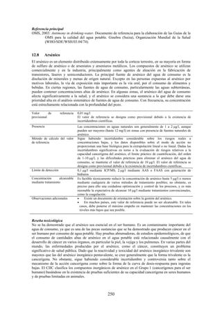 250
Referencia principal
OMS, 2003: Antimony in drinking-water. Documento de referencia para la elaboración de las Guías de la
OMS para la calidad del agua potable. Ginebra (Suiza), Organización Mundial de la Salud
(WHO/SDE/WSH/03.04/74).
12.8 Arsénico
El arsénico es un elemento distribuido extensamente por toda la corteza terrestre, en su mayoría en forma
de sulfuro de arsénico o de arseniatos y arseniuros metálicos. Los compuestos de arsénico se utilizan
comercialmente y en la industria, principalmente como agentes de aleación en la fabricación de
transistores, láseres y semiconductores. La principal fuente de arsénico del agua de consumo es la
disolución de minerales y menas de origen natural. Excepto en las personas expuestas al arsénico por
motivos laborales, la vía de exposición más importante es la vía oral, por el consumo de alimentos y
bebidas. En ciertas regiones, las fuentes de agua de consumo, particularmente las aguas subterráneas,
pueden contener concentraciones altas de arsénico. En algunas zonas, el arsénico del agua de consumo
afecta significativamente a la salud, y el arsénico se considera una sustancia a la que debe darse una
prioridad alta en el análisis sistemático de fuentes de agua de consumo. Con frecuencia, su concentración
está estrechamente relacionada con la profundidad del pozo.
Valor de referencia
provisional
0,01 mg/l
El valor de referencia se designa como provisional debido a la existencia de
incertidumbres científicas.
Presencia Las concentraciones en aguas naturales son generalmente de 1 a 2 g/l, aunque
pueden ser mayores (hasta 12 mg/l) en zonas con presencia de fuentes naturales de
arsénico.
Método de cálculo del valor
de referencia
Sigue habiendo incertidumbre considerable sobre los riesgos reales a
concentraciones bajas, y los datos disponibles sobre el modo de acción no
proporcionan una base biológica para la extrapolación lineal o no lineal. Dadas las
incertidumbres significativas en torno a la evaluación de riesgos relativos a la
capacidad cancerígena del arsénico, el límite práctico de cuantificación, del orden
de 1-10 g/l, y las dificultades prácticas para eliminar el arsénico del agua de
consumo, se mantiene el valor de referencia de 10 g/l. El valor de referencia se
designa como provisional debido a la existencia de incertidumbres científicas.
Límite de detección 0,1 g/l mediante ICP/MS; 2 g/l mediante AAS o FAAS con generación de
hidruros
Concentración alcanzable
mediante tratamiento
Es factible técnicamente reducir la concentración de arsénico hasta 5 g/l o menos
mediante cualquiera de varios métodos de tratamiento posibles; no obstante, es
preciso para ello una cuidadosa optimización y control de los procesos, y es más
razonable la expectativa de alcanzar 10 g/l mediante tratamientos convencionales,
como la coagulación.
Observaciones adicionales Existe un documento de orientación sobre la gestión del arsénico.
En muchos países, este valor de referencia puede no ser alcanzable. En tales
casos, debe ponerse el máximo empeño en mantener las concentraciones en los
niveles más bajos que sea posible.
Reseña toxicológica
No se ha demostrado que el arsénico sea esencial en el ser humano. Es un contaminante importante del
agua de consumo, ya que es una de las pocas sustancias que se ha demostrado que producen cáncer en el
ser humano por consumo de agua potable. Hay pruebas abrumadoras, de estudios epidemiológicos, de que
el consumo de cantidades altas de arsénico en el agua potable está relacionado causalmente con el
desarrollo de cáncer en varios órganos, en particular la piel, la vejiga y los pulmones. En varias partes del
mundo, las enfermedades producidas por el arsénico, como el cáncer, constituyen un problema
significativo de salud pública. Dado que la reactividad y toxicidad del arsénico inorgánico trivalente son
mayores que las del arsénico inorgánico pentavalente, se cree generalmente que la forma trivalente es la
cancerígena. No obstante, sigue habiendo considerable incertidumbre y controversia tanto sobre el
mecanismo de la acción cancerígena como sobre la forma de la curva de dosis-respuesta para ingestas
bajas. El CIIC clasifica los compuestos inorgánicos de arsénico en el Grupo 1 (cancerígenos para el ser
humano) basándose en la existencia de pruebas suficientes de su capacidad cancerígena en seres humanos
y de pruebas limitadas en animales.
 
