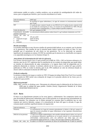 252
relativamente estable en suelos y medios acuáticos, con un periodo de semidegradación del orden de
meses, pero se degrada por fotolisis y por la acción microbiana en el suelo.
Valor de referencia 0,002 mg/l
Presencia Se encuentra en aguas subterráneas y en agua de consumo en concentraciones menores
que 10 g/l
IDT 0,5 g/kg de peso corporal, basada en una DSEAO de 0,5 mg/kg de peso corporal al día
en un estudio de carcinogenia en ratas y en un factor de incertidumbre de 1000 (100 para
la variación inter e intraespecífica, y 10 para reflejar la posible neoplasia)
Límite de detección 0,01 g/l mediante GC/MS
Concentración alcanzable
mediante tratamiento
La concentración debería poderse reducir hasta 0,1 g/l mediante tratamiento con CAG
Cálculo del valor de
referencia
asignación al agua
peso
consumo
10% de la IDT
adulto de 60 kg
2 litros al día
Reseña toxicológica
Las pruebas obtenidas en muy diversos estudios de genotoxicidad indican, en su conjunto, que la atrazina
no es genotóxica. Hay pruebas de que la atrazina puede inducir tumores de mama en ratas. Es muy
probable que el mecanismo de este efecto no sea genotóxico. No se ha observado un aumento
significativo de neoplasias en ratones. El CIIC ha concluido que la atrazina no es clasificable con respecto
a su capacidad cancerígena en el ser humano (Grupo 3).
Antecedentes de la determinación del valor de referencia
Las Normas internacionales para el agua potable de la OMS de 1958 y 1963 no hicieron referencia a la
atrazina, pero las de 1971 sugirieron que la contribución de los residuos de plaguicidas que puede haber
en sistemas de abastecimiento de agua comunitarios a la ingesta diaria total de plaguicidas por la
población abastecida es mínima. La primera edición de las Guías para la calidad del agua potable,
publicada en 1984, no evaluó la atrazina, pero la de 1993 estableció un valor de referencia basado en
efectos sobre la salud para la atrazina de 0,002 mg/l.
Fecha de evaluación
La primera evaluación de riesgos se realizó en 1993. El Equipo de trabajo final (Final Task Force) acordó
en su reunión de 2003 incluir esta evaluación de riesgos en la presente edición de las Guías para la
calidad del agua potable.
Referencia principal
OMS, 2003: Atrazine in drinking-water. Documento de referencia para la elaboración de las Guías de la
OMS para la calidad del agua potable. Ginebra (Suiza), Organización Mundial de la Salud
(WHO/SDE/WSH/03.04/32).
12.11 Bario
El bario es un oligoelemento presente en las rocas ígneas y sedimentarias. Sus compuestos tienen una
gran diversidad de aplicaciones industriales, pero el bario presente en el agua proviene principalmente de
fuentes naturales. Los alimentos son la fuente principal de consumo para la población que no está
expuesta por motivos laborales, aunque si la concentración de bario del agua es elevada, el agua de
consumo puede contribuir significativamente a la ingesta total.
Valor de referencia 0,07 mg/l
Presencia La concentración en el agua de consumo generalmente es inferior a 100 g/l, aunque en
agua de consumo procedente de aguas subterráneas se han registrado concentraciones
superiores a 1 mg/l.
DSEAO en las personas 7,3 mg/l en el estudio epidemiológico más sensible realizado hasta la fecha, en el que no
se encontraron diferencias significativas en la tensión arterial ni en la prevalencia de
enfermedades cardiovasculares entre una población que bebía agua con una
concentración media de ba