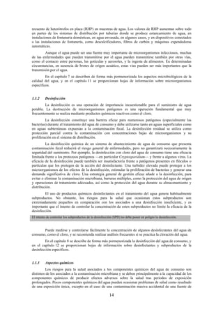 14
recuento de heterótrofos en placa (RHP) en muestras de agua. Los valores de RHP aumentan sobre todo
en partes de los sistemas de distribución por tuberías donde se produce estancamiento de agua, en
instalaciones de fontanería domésticas, en agua envasada, en algunos casos, y en dispositivos conectados
a las instalaciones de fontanería, como descalcificadores, filtros de carbón y máquinas expendedoras
automáticas.
Aunque el agua puede ser una fuente muy importante de microorganismos infecciosos, muchas
de las enfermedades que pueden transmitirse por el agua pueden transmitirse también por otras vías,
como el contacto entre personas, las gotículas y aerosoles, y la ingesta de alimentos. En determinadas
circunstancias, en ausencia de brotes de origen acuático, estas vías pueden ser más importantes que la
transmisión por el agua.
En el capítulo 7 se describen de forma más pormenorizada los aspectos microbiológicos de la
calidad del agua, y en el capítulo 11 se proporcionan hojas de información sobre microorganismos
específicos.
1.1.2 Desinfección
La desinfección es una operación de importancia incuestionable para el suministro de agua
potable. La destrucción de microorganismos patógenos es una operación fundamental que muy
frecuentemente se realiza mediante productos químicos reactivos como el cloro.
La desinfección constituye una barrera eficaz para numerosos patógenos (especialmente las
bacterias) durante el tratamiento del agua de consumo y debe utilizarse tanto en aguas superficiales como
en aguas subterráneas expuestas a la contaminación fecal. La desinfección residual se utiliza como
protección parcial contra la contaminación con concentraciones bajas de microorganismos y su
proliferación en el sistema de distribución.
La desinfección química de un sistema de abastecimiento de agua de consumo que presenta
contaminación fecal reducirá el riesgo general de enfermedades, pero no garantizará necesariamente la
seguridad del suministro. Por ejemplo, la desinfección con cloro del agua de consumo tiene una eficacia
limitada frente a los protozoos patógenos —en particular Cryptosporidium— y frente a algunos virus. La
eficacia de la desinfección puede también ser insatisfactoria frente a patógenos presentes en flóculos o
partículas que los protegen de la acción del desinfectante. Una turbidez elevada puede proteger a los
microorganismos de los efectos de la desinfección, estimular la proliferación de bacterias y generar una
demanda significativa de cloro. Una estrategia general de gestión eficaz añade a la desinfección, para
evitar o eliminar la contaminación microbiana, barreras múltiples, como la protección del agua de origen
y operaciones de tratamiento adecuadas, así como la protección del agua durante su almacenamiento y
distribución.
El uso de productos químicos desinfectantes en el tratamiento del agua genera habitualmente
subproductos. No obstante, los riesgos para la salud que ocasionan estos subproductos son
extremadamente pequeños en comparación con los asociados a una desinfección insuficiente, y es
importante que el intento de controlar la concentración de estos subproductos no limite la eficacia de la
desinfección.
El intento de controlar los subproductos de la desinfección (SPD) no debe poner en peligro la desinfección.
Puede medirse y controlarse fácilmente la concentración de algunos desinfectantes del agua de
consumo, como el cloro, y se recomienda realizar análisis frecuentes si se practica la cloración del agua.
En el capítulo 8 se describe de forma más pormenorizada la desinfección del agua de consumo, y
en el capítulo 12 se proporcionan hojas de información sobre desinfectantes y subproductos de la
desinfección específicos.
1.1.3 Aspectos químicos
Los riesgos para la salud asociados a los componentes químicos del agua de consumo son
distintos de los asociados a la contaminación microbiana y se deben principalmente a la capacidad de los
componentes químicos de producir efectos adversos sobre la salud tras periodos de exposición
prolongados. Pocos componentes químicos del agua pueden ocasionar problemas de salud como resultado
de una exposición única, excepto en el caso de una contaminación masiva accidental de una fuente de
 