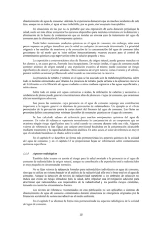 15
abastecimiento de agua de consumo. Además, la experiencia demuestra que en muchos incidentes de este
tipo, aunque no en todos, el agua se hace imbebible, por su gusto, olor o aspecto inaceptables.
En situaciones en las que no es probable que una exposición de corta duración perjudique la
salud, suele ser más eficaz concentrar los recursos disponibles para medidas correctoras en la detección y
eliminación de la fuente de contaminación que en instalar un sistema caro de tratamiento del agua de
consumo para la eliminación del componente químico.
Puede haber numerosos productos químicos en el agua de consumo; sin embargo, sólo unos
pocos suponen un peligro inmediato para la salud en cualquier circunstancia determinada. La prioridad
asignada a las medidas de monitoreo y de corrección de la contaminación del agua de consumo debe
gestionarse de tal modo que se evite utilizar innecesariamente recursos escasos para el control de
contaminantes químicos cuya repercusión sobre la salud es pequeña o nula.
La exposición a concentraciones altas de fluoruro, de origen natural, puede generar manchas en
los dientes y, en casos graves, fluorosis ósea incapacitante. De modo similar, el agua de consumo puede
contener arsénico de origen natural y una exposición excesiva al mismo puede ocasionar un riesgo
significativo de cáncer y lesiones cutáneas. Otras sustancias de origen natural, como el uranio y el selenio,
pueden también ocasionar problemas de salud cuando su concentración es excesiva.
La presencia de nitratos y nitritos en el agua se ha asociado con la metahemoglobinemia, sobre
todo en lactantes alimentados con biberón. La presencia de nitratos puede deberse a la aplicación excesiva
de fertilizantes o a la filtración de aguas residuales u otros residuos orgánicos a las aguas superficiales y
subterráneas.
Sobre todo en zonas con aguas corrosivas o ácidas, la utilización de cañerías y accesorios o
soldaduras de plomo puede generar concentraciones altas de plomo en el agua de consumo, que ocasionan
efectos neurológicos adversos.
Son pocas las sustancias cuya presencia en el agua de consumo suponga una contribución
importante a la ingesta general en términos de prevención de enfermedades. Un ejemplo es el efecto
potenciador de la prevención contra la caries dental del fluoruro del agua de consumo. Las Guías no
pretenden definir concentraciones mínimas deseables de sustancias químicas en el agua de consumo.
Se han calculado valores de referencia para muchos componentes químicos del agua de
consumo. Un valor de referencia representa normalmente la concentración de un componente que no
ocasiona ningún riesgo significativo para la salud cuando se consume durante toda una vida. Algunos
valores de referencia se han fijado con carácter provisional basándose en la concentración alcanzable
mediante tratamiento y la capacidad de detección analítica. En estos casos, el valor de referencia es mayor
que el calculado basándose en efectos sobre la salud.
En el capítulo 8 se describen de forma más pormenorizada los aspectos químicos de la calidad
del agua de consumo, y en el capítulo 12 se proporcionan hojas de información sobre contaminantes
químicos específicos.
1.1.4 Aspectos radiológicos
También debe tenerse en cuenta el riesgo para la salud asociado a la presencia en el agua de
consumo de radionúclidos de origen natural, aunque su contribución a la exposición total a radionúclidos
es muy pequeña en circunstancias normales.
No se fijan valores de referencia formales para radionúclidos individuales en agua de consumo,
sino que se utiliza un sistema basado en el análisis de la radiactividad alfa total y beta total en el agua de
consumo. Aunque la detección de niveles de radiactividad superiores a los umbrales de selección no
indica que exista un riesgo inmediato para la salud, debe impulsar una investigación adicional para
determinar qué radionúclidos son responsables de la radiactividad y los posibles riesgos existentes,
teniendo en cuenta las circunstancias locales.
Los niveles de referencia recomendados en esta publicación no son aplicables a sistemas de
abastecimiento de agua de consumo contaminados durante situaciones de emergencia originadas por la
liberación accidental de sustancias radiactivas al medio ambiente.
En el capítulo 9 se abordan de forma más pormenorizada los aspectos radiológicos de la calidad
del agua de consumo.
 