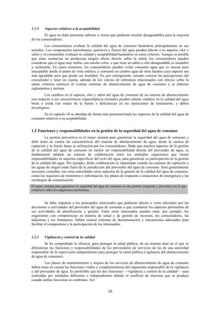 16
1.1.5 Aspectos relativos a la aceptabilidad
El agua no debe presentar sabores u olores que pudieran resultar desagradables para la mayoría
de los consumidores.
Los consumidores evalúan la calidad del agua de consumo basándose principalmente en sus
sentidos. Los componentes microbianos, químicos y físicos del agua pueden afectar a su aspecto, olor o
sabor y el consumidor evaluará su calidad y aceptabilidad basándose en estos criterios. Aunque es posible
que estas sustancias no produzcan ningún efecto directo sobre la salud, los consumidores pueden
considerar que el agua muy turbia, con mucho color, o que tiene un sabor u olor desagradable es insalubre
y rechazarla. En casos extremos, los consumidores pueden evitar consumir agua que es inocua pero
inaceptable desde el punto de vista estético, y consumir en cambio agua de otras fuentes cuyo aspecto sea
más agradable pero que puede ser insalubre. Es, por consiguiente, sensato conocer las percepciones del
consumidor y tener en cuenta, además de los valores de referencia relacionados con efectos sobre la
salud, criterios estéticos al evaluar sistemas de abastecimiento de agua de consumo y al elaborar
reglamentos y normas.
Los cambios en el aspecto, olor y sabor del agua de consumo de un sistema de abastecimiento
con respecto a sus características organolépticas normales pueden señalar cambios en la calidad del agua
bruta o cruda (sin tratar) de la fuente o deficiencias en las operaciones de tratamiento, y deben
investigarse.
En el capítulo 10 se abordan de forma más pormenorizada los aspectos de la calidad del agua de
consumo relativos a su aceptabilidad.
1.2 Funciones y responsabilidades en la gestión de la seguridad del agua de consumo
La gestión preventiva es el mejor sistema para garantizar la seguridad del agua de consumo y
debe tener en cuenta las características del sistema de abastecimiento de agua, desde la cuenca de
captación y la fuente hasta su utilización por los consumidores. Dado que muchos aspectos de la gestión
de la calidad del agua de consumo no suelen ser responsabilidad directa del proveedor de agua, es
fundamental adoptar un sistema de colaboración entre los múltiples organismos que tienen
responsabilidades en aspectos específicos del ciclo del agua, para garantizar su participación en la gestión
de la calidad del agua. Por ejemplo, dicha colaboración es importante cuando las cuencas de captación y
las aguas de origen están fuera de la jurisdicción del proveedor del agua de consumo. Será generalmente
necesario consultar con otras autoridades otros aspectos de la gestión de la calidad del agua de consumo,
como los requisitos de monitoreo e información, los planes de respuesta a situaciones de emergencia y las
estrategias de comunicación.
El mejor sistema para garantizar la seguridad del agua de consumo es una gestión integrada y preventiva en la que
colaboren todos los organismos pertinentes.
Se debe impulsar a los principales interesados que pudieran afectar o verse afectados por las
decisiones o actividades del proveedor del agua de consumo a que coordinen los aspectos pertinentes de
sus actividades de planificación y gestión. Entre estos interesados pueden estar, por ejemplo, los
organismos con competencias en materia de salud y de gestión de recursos, los consumidores, las
industrias y los fontaneros. Deben crearse sistemas de documentación y mecanismos adecuados para
facilitar el compromiso y la participación de los interesados.
1.2.1 Vigilancia y control de la calidad
Se ha comprobado la eficacia, para proteger la salud pública, de un sistema dual en el que se
diferencian las funciones y responsabilidades de los proveedores de servicios de las de una autoridad
responsable de la supervisión independiente para proteger la salud pública (vigilancia del abastecimiento
de agua de consumo).
Los planes de mantenimiento y mejora de los servicios de abastecimiento de agua de consumo
deben tener en cuenta las funciones vitales y complementarias del organismo responsable de la vigilancia
y del proveedor de agua. Es preferible que las dos funciones —vigilancia y control de la calidad— sean
realizadas por entidades diferentes e independientes debido al conflicto de intereses que se produce
cuando ambas funciones se combinan. Así:
 