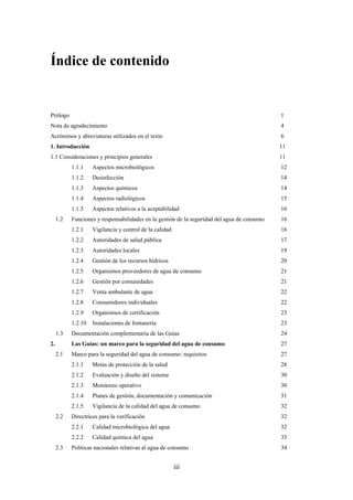 iii
Índice de contenido
Prólogo 1
Nota de agradecimiento 4
Acrónimos y abreviaturas utilizados en el texto 6
1. Introducción 11
1.1 Consideraciones y principios generales 11
1.1.1 Aspectos microbiológicos 12
1.1.2 Desinfección 14
1.1.3 Aspectos químicos 14
1.1.4 Aspectos radiológicos 15
1.1.5 Aspectos relativos a la aceptabilidad 16
1.2 Funciones y responsabilidades en la gestión de la seguridad del agua de consumo 16
1.2.1 Vigilancia y control de la calidad 16
1.2.2 Autoridades de salud pública 17
1.2.3 Autoridades locales 19
1.2.4 Gestión de los recursos hídricos 20
1.2.5 Organismos proveedores de agua de consumo 21
1.2.6 Gestión por comunidades 21
1.2.7 Venta ambulante de agua 22
1.2.8 Consumidores individuales 22
1.2.9 Organismos de certificación 23
1.2.10 Instalaciones de fontanería 23
1.3 Documentación complementaria de las Guías 24
2. Las Guías: un marco para la seguridad del agua de consumo 27
2.1 Marco para la seguridad del agua de consumo: requisitos 27
2.1.1 Metas de protección de la salud 28
2.1.2 Evaluación y diseño del sistema 30
2.1.3 Monitoreo operativo 30
2.1.4 Planes de gestión, documentación y comunicación 31
2.1.5 Vigilancia de la calidad del agua de consumo 32
2.2 Directrices para la verificación 32
2.2.1 Calidad microbiológica del agua 32
2.2.2 Calidad química del agua 33
2.3 Políticas nacionales relativas al agua de consumo 34
 