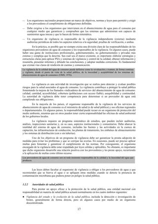 17
Los organismos nacionales proporcionan un marco de objetivos, normas y leyes para permitir y exigir
a los proveedores el cumplimiento de obligaciones definidas.
Debe exigirse a los organismos que intervienen en el abastecimiento de agua para el consumo por
cualquier medio que garanticen y comprueben que los sistemas que administran son capaces de
suministrar agua inocua y que lo hacen de forma sistemática.
Un organismo de vigilancia es responsable de la vigilancia independiente (externa) mediante
auditorías periódicas de todos los aspectos relativos a la seguridad, pruebas de verificación, o ambas.
En la práctica, es posible que no siempre exista una división clara de las responsabilidades de los
organismos proveedores de agua de consumo y los responsables de la vigilancia. En algunos casos, puede
haber una gama de instituciones profesionales, gubernamentales, no gubernamentales y privadas más
extensa y compleja que la descrita. Sea cual sea el marco existente, es importante elaborar estrategias y
estructuras claras para aplicar PSA y sistemas de vigilancia y control de la calidad, obtener información y
resumirla, presentar informes y difundir las conclusiones, y adoptar medidas correctoras. Es fundamental
que existan vías claras de rendición de cuentas y comunicación.
La vigilancia de la calidad del agua de consumo puede definirse como la «evaluación y examen, de forma continua
y vigilante, desde el punto de vista de la salud pública, de la inocuidad y aceptabilidad de los sistemas de
abastecimiento de agua de consumo» (OMS, 1976).
La vigilancia es una actividad de investigación que se realiza para detectar y evaluar posibles
riesgos para la salud asociados al agua de consumo. La vigilancia contribuye a proteger la salud pública
fomentando la mejora de los llamados «indicadores de servicio» del abastecimiento de agua de consumo:
calidad, cantidad, accesibilidad, cobertura (poblaciones con acceso fiable), asequibilidad y continuidad.
La autoridad de vigilancia debe tener competencia para determinar si un proveedor de agua está
cumpliendo sus obligaciones.
En la mayoría de los países, el organismo responsable de la vigilancia de los servicios de
abastecimiento de agua de consumo es el ministerio de salud (o de salud pública) y sus oficinas regionales
o departamentales. En algunos países, la responsabilidad puede recaer en un organismo de protección del
medio ambiente, mientras que en otros pueden tener cierta responsabilidad las oficinas de salud ambiental
de los gobiernos locales.
La vigilancia requiere un programa sistemático de estudios, que pueden incluir auditorías,
análisis, inspecciones sanitarias y, en su caso, aspectos institucionales y comunitarios. Debe abarcar la
totalidad del sistema de agua de consumo, incluidas las fuentes y las actividades en la cuenca de
captación, las infraestructuras de conducción, las plantas de tratamiento, los embalses de almacenamiento
y los sistemas de distribución (con o sin tuberías).
Uno de los objetivos de un programa de vigilancia debe ser garantizar la pronta adopción de
medidas para evitar los problemas y que se corrijan las averías. En ocasiones, puede ser preciso aplicar
multas para fomentar y garantizar el cumplimiento de las normas. Por consiguiente, el organismo
encargado de la vigilancia debe estar respaldado por leyes sólidas y aplicables. No obstante, es importante
que dicho organismo desarrolle una relación positiva con los proveedores y les preste apoyo, recurriendo
a la aplicación de multas como último recurso.
Los proveedores de agua de consumo son en todo momento responsables de la calidad y la inocuidad del agua que
producen.
Las leyes deben facultar al organismo de vigilancia a obligar a los proveedores de agua a que
recomienden que se hierva el agua o se apliquen otras medidas cuando se detecte la presencia de
contaminación microbiana que pudiera poner en peligro la salud pública.
1.2.2 Autoridades de salud pública
Para prestar un apoyo eficaz a la protección de la salud pública, una entidad nacional con
responsabilidad en materia de salud pública actuará normalmente en los cuatro ámbitos siguientes:
Vigilancia del estado y la evolución de la salud pública, incluida la detección e investigación de
brotes, generalmente de forma directa, pero en algunos casos por medio de un organismo
descentralizado.
 