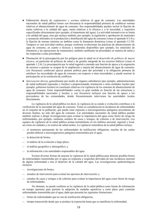 18
Elaboración directa de reglamentos y normas relativas al agua de consumo. Las autoridades
nacionales de salud pública tienen con frecuencia la responsabilidad primaria de establecer normas
relativas al abastecimiento de agua de consumo. Sus responsabilidades pueden incluir la fijación de
metas relativas a la calidad del agua, metas relativas a la eficacia y a la inocuidad, y requisitos
especificados directamente (por ejemplo, el tratamiento del agua). La actividad normativa no se limita
a la calidad del agua, sino que incluye también, por ejemplo, la regulación y aprobación de materiales
y sustancias utilizados en la producción y distribución del agua de consumo (véase el apartado 8.5.4) y
la fijación de normas mínimas en ámbitos como la fontanería doméstica (véase el apartado 1.2.10).
Tampoco es una actividad estática, porque conforme evolucionan las prácticas de abastecimiento de
agua de consumo, en cuanto a técnicas y materiales disponibles (por ejemplo, los materiales de
fontanería y las operaciones de tratamiento), también cambiarán las prioridades en materia de salud y
las respuestas a estas prioridades.
Plasmación de la preocupación por los peligros para la salud en el desarrollo de políticas de mayor
alcance, en particular de políticas de salud y de gestión integrada de los recursos hídricos (véase el
apartado 1.2.4). La preocupación por la salud sugerirá a menudo una función de apoyo a la asignación
de recursos a quienes se ocupan de la ampliación y mejora del abastecimiento de agua de consumo;
con frecuencia conllevará ejercer presión política para dar prioridad a la obligación primaria de
satisfacer las necesidades de agua de consumo con respecto a otras necesidades; y puede acarrear la
participación en la resolución de conflictos.
Intervención directa, generalmente por medio de órganos subsidiarios (por ejemplo, administraciones
de salud ambiental regionales y locales) o proporcionando orientación a otras entidades locales (por
ejemplo, gobiernos locales) en cuestiones relativas a la vigilancia de los sistemas de abastecimiento de
agua de consumo. Estas responsabilidades varían en gran medida en función de las estructuras y
responsabilidades nacionales y locales, y con frecuencia incluyen una función de apoyo a los
proveedores de las comunidades, donde frecuentemente intervienen las autoridades locales
directamente.
La vigilancia de la salud pública (es decir, la vigilancia de su estado y evolución) contribuye a la
verificación de la inocuidad del agua de consumo. Toma en consideración la incidencia de enfermedades
en el conjunto de la población, que puede estar expuesta a microorganismos patógenos procedentes de
diversas fuentes, no sólo del agua de consumo. Las autoridades nacionales de salud pública pueden
también realizar o dirigir investigaciones para evaluar la importancia del agua como factor de riesgo de
enfermedades, por ejemplo, mediante estudios de casos y testigos, de cohortes o de intervención. Los
equipos de vigilancia de la salud pública actúan normalmente en los ámbitos nacional, regional y local,
así como en ciudades y en centros de salud rurales. La vigilancia sistemática de la salud pública incluye:
el monitoreo permanente de las enfermedades de notificación obligatoria, muchas de las cuales
pueden deberse a microorganismos patógenos transmitidos por el agua;
la detección de brotes;
el análisis de la evolución a largo plazo;
el análisis geográfico y demográfico; y
la información a las autoridades responsables del agua.
Existen diversas formas de mejorar la vigilancia de la salud pública para detectar posibles brotes
de enfermedades transmitidas por el agua en respuesta a sospechas derivadas de una incidencia anormal
de alguna enfermedad o tras el deterioro de la calidad del agua. Las investigaciones epidemiológicas
incluyen:
investigaciones de brotes;
estudios de intervención para evaluar las opciones de intervención; y
estudios de casos y testigos o de cohortes para evaluar la importancia del agua como factor de riesgo
de enfermedades.
No obstante, no puede confiarse en la vigilancia de la salud pública como fuente de información
en tiempo oportuno para permitir la adopción de medidas operativas a corto plazo para controlar
enfermedades transmitidas por el agua, dado que presenta las siguientes limitaciones:
brotes de enfermedades que no son de notificación obligatoria;
tiempo transcurrido desde que se produce la exposición hasta que se manifiesta la enfermedad;
 