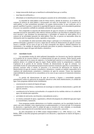 19
tiempo transcurrido desde que se manifiesta la enfermedad hasta que se notifica;
tasas bajas de notificación; y
dificultades en la identificación de los patógenos causantes de las enfermedades y sus fuentes.
La autoridad de salud pública actúa de forma reactiva, además de proactiva, en el ámbito del
conjunto de políticas de salud pública e interactuando con todos los interesados. En el contexto de la
salud pública, se dará normalmente prioridad a los grupos desfavorecidos, lo que conllevará, por lo
general, equilibrar la gestión y mejora de la seguridad del agua de consumo con la necesidad de garantizar
el acceso a un suministro confiable de cantidades suficientes de agua potable.
Para comprender la situación del abastecimiento de agua de consumo en el ámbito nacional, la
autoridad nacional de salud pública debe elaborar informes periódicos que describan la calidad del agua a
nivel nacional y que destaquen las preocupaciones y prioridades en materia de salud pública en el
contexto de las prioridades generales de salud pública. Para ello, es preciso un intercambio eficaz de
información entre los organismos locales, regionales y nacionales.
Las autoridades de salud nacionales deben dirigir o participar en la formulación y ejecución de
políticas destinadas a garantizar el acceso a algún tipo de sistema de abastecimiento de agua de consumo
inocua y confiable. En los casos en que no se haya conseguido este objetivo, deberán disponerse los
instrumentos y las medidas de educación pertinentes para poner en práctica tratamientos y sistemas de
almacenamiento seguro del agua individuales o domésticos.
1.2.3 Autoridades locales
Las autoridades locales de salud ambiental desempeñan con frecuencia una función importante
en la gestión de los recursos hídricos y el abastecimiento de agua de consumo. Dicha función puede
incluir la inspección de la cuenca de captación y la facultad para autorizar en la misma actividades que
pudieran afectar a la calidad del agua de origen. Puede también incluir la comprobación y auditoría
(vigilancia) de la gestión de los sistemas formales de abastecimiento de agua de consumo. Las
autoridades locales de salud ambiental proporcionarán asimismo orientación específica a comunidades o a
personas concretas sobre el diseño, la ejecución y la corrección de deficiencias de sistemas de
abastecimiento de agua de consumo comunitarios y domésticos, y pueden ser también responsables de la
vigilancia del abastecimiento comunitario y doméstico de agua de consumo. Tienen una importante
responsabilidad de educación de los consumidores en los casos en que es preciso el tratamiento doméstico
del agua.
La gestión del abastecimiento de agua de consumo a hogares y comunidades pequeñas
generalmente conlleva la aplicación de programas educativos sobre dicho abastecimiento y la calidad del
agua. Estos programas deberán incluir normalmente:
concienciación en materia de higiene del agua;
capacitación técnica básica y transferencia de tecnología en materia de abastecimiento y gestión del
agua de consumo;
consideración de las barreras socioculturales a la aceptación de las medidas relativas a la calidad del
agua y de métodos para superarlas;
actividades de motivación, movilización y mercadotecnia social; y
un sistema continuado de apoyo, seguimiento y difusión del programa de calidad del agua para lograr
su sostenibilidad y mantenerla.
Estos programas pueden administrarse en el ámbito comunitario, por las autoridades locales de
salud o por otras entidades, como organizaciones no gubernamentales y el sector privado. Si el programa
de educación y capacitación sobre la calidad del agua es iniciativa de otras entidades, se recomienda
fuertemente la participación de la autoridad local de salud en su desarrollo y ejecución.
En otros documentos de la OMS (véanse Simpson-Hébert et al., 1996; Sawyer et al., 1998;
Brikké, 2000) se describen programas participativos de educación y capacitación en materia de higiene y
saneamiento.
 