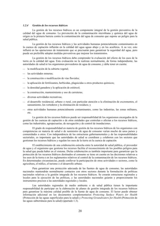 20
1.2.4 Gestión de los recursos hídricos
La gestión de los recursos hídricos es un componente integral de la gestión preventiva de la
calidad del agua de consumo. La prevención de la contaminación microbiana y química del agua de
origen es la primera barrera contra la contaminación del agua de consumo que supone un peligro para la
salud pública.
La gestión de los recursos hídricos y las actividades humanas potencialmente contaminantes en
la cuenca de captación influirán en la calidad del agua aguas abajo y en los acuíferos. A su vez, esto
influirá en las operaciones de tratamiento que se precisarán para garantizar la seguridad del agua, pero
puede ser preferible adoptar medidas preventivas que mejorar los tratamientos.
La gestión de los recursos hídricos debe comprender la evaluación del efecto de los usos de la
tierra en la calidad del agua. Esta evaluación no la realizan normalmente, de forma independiente, las
autoridades de salud ni los organismos proveedores de agua de consumo, y debe tener en cuenta:
la modificación de la cubierta vegetal;
las actividades mineras;
la construcción o modificación de vías fluviales;
la aplicación de fertilizantes, herbicidas, plaguicidas u otros productos químicos;
la densidad ganadera y la aplicación de estiércol;
la construcción, mantenimiento y uso de carreteras;
diversas actividades recreativas;
el desarrollo residencial, urbano o rural, con particular atención a la eliminación de excrementos, el
saneamiento, los vertederos y la eliminación de residuos; y
otras actividades humanas potencialmente contaminantes, como las industrias, las zonas militares,
etc.
La gestión de los recursos hídricos puede ser responsabilidad de los organismos encargados de la
gestión de las cuencas de captación o de otras entidades que controlan o afectan a los recursos hídricos,
como las industriales, agropecuarias, de navegación y de control de inundaciones.
El grado de responsabilidad en materia de gestión de los recursos hídricos de los organismos con
competencias en materia de salud o de suministro de agua de consumo varían mucho de unos países y
comunidades a otros. Con independencia de las estructuras gubernamentales y de las responsabilidades
sectoriales, es importante que las autoridades de salud se coordinen y colaboren con los sectores que
gestionan los recursos hídricos y regulan los usos de la tierra en la cuenca de captación.
El establecimiento de una colaboración estrecha entre la autoridad de salud pública, el proveedor
de agua y el organismo que gestiona los recursos facilita el reconocimiento de los posibles peligros para
la salud que pueda haber en el sistema. Dicha colaboración es también importante para garantizar que la
protección de los recursos hídricos destinados al consumo se tiene en cuenta en las decisiones relativas a
los usos de la tierra o en los reglamentos relativos al control de la contaminación de los recursos hídricos.
En determinadas circunstancias, puede conllevar la participación de otras actividades o sectores, como la
agricultura, el tráfico, el turismo o el desarrollo urbano.
Para garantizar una protección adecuada de las fuentes de agua de consumo, las autoridades
nacionales mantendrán normalmente contactos con otros sectores durante la formulación de políticas
nacionales relativas a la gestión integrada de los recursos hídricos. Se crearán estructuras regionales y
locales para la ejecución de las políticas, y las autoridades nacionales guiarán y proporcionarán los
instrumentos precisos a las autoridades regionales y locales.
Las autoridades regionales de medio ambiente o de salud pública tienen la importante
responsabilidad de participar en la elaboración de planes de gestión integrada de los recursos hídricos
para garantizar la máxima calidad posible de la fuente de agua de consumo. El lector puede obtener
información adicional en los documentos complementarios Protecting Surface Waters for Health
(Protección de las aguas superficiales para la salud) y Protecting Groundwaters for Health (Protección de
las aguas subterráneas para la salud) (apartado 1.3).
 