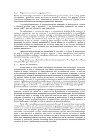 21
1.2.5 Organismos proveedores de agua de consumo
Existen muy diversos tipos de sistemas de abastecimiento de agua de consumo, desde los muy grandes
que abastecen a poblaciones urbanas de decenas de millones de personas, a los pequeños sistemas
comunitarios que proporcionan agua a poblaciones muy pequeñas. En la mayoría de los países, existen
tanto fuentes comunitarias como sistemas de abastecimiento por tuberías.
Los organismos proveedores de agua de consumo son responsables de la garantía de la calidad y
el control de la calidad (véase el apartado 1.2.1). Sus responsabilidades fundamentales son elaborar y
ejecutar los PSA (para más información, véase el capítulo 4).
En muchos casos, el proveedor del agua no es responsable de la gestión de las fuentes, en la
cuenca de captación, del agua que suministra. El proveedor de agua desempeña las responsabilidades
siguientes relativas a las cuencas de captación: participar en actividades interinstitucionales de gestión de
los recursos hídricos; comprender los riesgos que producen las actividades e incidentes potencialmente
contaminantes; y utilizar esta información para evaluar los riesgos a los que se expone el sistema de
abastecimiento de agua de consumo y elaborar y aplicar estrategias adecuadas de gestión. Aunque los
proveedores de agua de consumo posiblemente no realicen estudios de las cuencas de captación y
evaluaciones del riesgo de contaminación por su cuenta, forma parte de sus funciones reconocer su
necesidad e iniciar la colaboración interinstitucional, por ejemplo con las autoridades de salud y de medio
ambiente, a este respecto.
La experiencia ha demostrado que una asociación de interesados en el sistema de abastecimiento
de agua de consumo (por ejemplo, operadores, gestores y grupos especializados, como pequeños
proveedores, científicos, sociólogos, legisladores, políticos, etc.) puede constituir un foro valioso y no
intimidatorio en el que compartir ideas.
Puede obtenerse más información en el documento complementario Water Safety Plans (Planes
de seguridad del agua) (apartado 1.3).
1.2.6 Gestión por comunidades
Son frecuentes en todo el mundo, tanto en países desarrollado como en desarrollo, los sistemas
de abastecimiento de agua de consumo (con o sin tuberías) gestionados por comunidades. La definición
concreta de sistema comunitario de abastecimiento de agua de consumo es variable. Si bien una
definición basada en el tamaño de la población o en el tipo de suministro puede ser adecuada en muchas
circunstancias, los sistemas de abastecimiento de agua de consumo de las pequeñas comunidades y los de
los pueblos y ciudades de mayor tamaño se diferencian por sus sistemas de administración y gestión. La
administración y operación de los sistemas de abastecimiento de agua de consumo comunitarios dependen
en mayor medida de miembros de la comunidad que, con frecuencia, no cuentan con capacitación y que a
veces no cobran por el servicio prestado. Los sistema de abastecimiento de agua de consumo de zonas
periurbanas de países en desarrollo —las comunidades de la periferia de las ciudades y pueblos grandes—
pueden tener también características propias de los sistemas comunitarios.
Para que los programas de gestión de la calidad del agua de consumo comunitaria sean eficaces y
sostenibles, es preciso que cuenten con el apoyo activo y la participación de las comunidades locales.
Éstas deben participar en todas las etapas de dichos programas: los estudios iniciales; las decisiones sobre
la ubicación de pozos, la ubicación de los puntos de extracción de agua o la creación de zonas de
protección; el monitoreo y la vigilancia de los sistemas de abastecimiento de agua de consumo; la
notificación de averías, la realización de tareas de mantenimiento y adopción de medidas correctoras; y
las actividades de apoyo, incluidas las relativas a prácticas de saneamiento e higiene.
Puede haber comunidades que cuenten ya con un alto grado de organización y tomen medidas
sobre cuestiones relativas a la salud o al abastecimiento de agua de consumo, mientras que otras pueden
carecer de un sistema de abastecimiento de agua de consumo bien desarrollado; algunos sectores de la
comunidad, como las mujeres, pueden estar insuficientemente representados; y pueden existir
desacuerdos o conflictos entre facciones. En situaciones como estas, será más arduo y llevará más tiempo
lograr la participación de la comunidad para reunir a las personas, resolver las diferencias, acordar
objetivos comunes y adoptar medidas. Con frecuencia, será preciso realizar visitas, posiblemente durante
varios años, para proporcionar apoyo y aliento, y para asegurarse de que las estructuras creadas para el
suministro de agua potable continúan funcionando. Puede ser preciso establecer programas de educación
en materia de higiene y salud para garantizar que la comunidad:
 