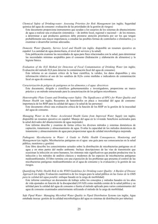 25
Chemical Safety of Drinking-water: Assessing Priorities for Risk Management (en inglés; Seguridad
química del agua de consumo: evaluación de las prioridades de la gestión de riesgos)
Este documento proporciona instrumentos que ayudan a los usuarios de los sistemas de abastecimiento
de agua a realizar una evaluación sistemática —de ámbito local, regional o nacional— de los mismos;
a determinar a qué productos químicos debe prestarse atención prioritaria por ser los que tengan
probablemente una mayor importancia; a estudiar las posibles formas de controlarlos o eliminarlos; y a
examinar o desarrollar normas adecuadas.
Domestic Water Quantity, Service Level and Health (en inglés; disponible un resumen ejecutivo en
español: La cantidad de agua domiciliaria, el nivel del servicio y la salud)
Esta publicación examina las necesidades de agua para fines relacionados con la salud, para determinar
las necesidades mínimas aceptables para el consumo (hidratación y elaboración de alimentos) y la
higiene básica.
Evaluation of the H2S Method for Detection of Fecal Contamination of Drinking Water (en inglés;
Evaluación del método H2S para detectar la contaminación fecal del agua de consumo)
Este informe es un examen crítico de la base científica, la validez, los datos disponibles y otra
información relativa al uso de los «análisis de H2S» como medidas o indicadores de contaminación
fecal en agua de consumo.
Caracterización de peligros de patógenos en los alimentos y el agua: directrices
Este documento, dirigido a científicos gubernamentales e investigadores, proporciona un marco
práctico y un método estructurado para la caracterización de los peligros microbianos.
Heterotrophic Plate Counts and Drinking-water Safety: The Significance of HPCs for Water Quality and
Human Health (en inglés; Recuentos de heterótrofos en placa e inocuidad del agua de consumo:
importancia de los RHP para la calidad del agua y la salud de las personas)
Este documento ofrece una evaluación crítica de la función de los RHP en la gestión de la inocuidad
del agua de consumo.
Managing Water in the Home: Accelerated Health Gains from Improved Water Supply (en inglés;
disponible un resumen ejecutivo en español: Manejo del agua en la vivienda: beneficios acelerados para
la salud derivados del abastecimiento de agua mejorado)
Este informe describe y examina de forma crítica los diversos métodos y sistemas domésticos de
captación, tratamiento y almacenamiento de agua. Evalúa la capacidad de los métodos domésticos de
tratamiento y almacenamiento de agua para proporcionar agua de calidad microbiológica mejorada.
Pathogenic Mycobacteria in Water: A Guide to Public Health Consequences, Monitoring and
Management (en inglés; Micobacterias patógenas en el agua: una guía para sus consecuencias en la salud
pública, monitoreo y gestión)
Este libro describe los conocimientos actuales sobre la distribución de micobacterias patógenas en el
agua y en otras partes del medio ambiente. Incluye descripciones de las vías de transmisión que
ocasionan la infección en seres humanos, los síntomas más significativos que pueden producirse tras la
infección y los métodos de análisis clásicos y modernos de las especies de micobacterias patógenas
medioambientales. El libro termina con una exposición de los problemas que presenta el control de las
micobacterias patógenas medioambientales en el agua de consumo y la evaluación y la gestión de sus
riesgos.
Quantifying Public Health Risk in the WHO Guidelines for Drinking-water Quality: A Burden of Disease
Approach (en inglés; Evaluación cuantitativa de los riesgos para la salud pública en las Guías de la OMS
para la calidad del agua potable: enfoque basado en la carga de morbilidad)
Este informe constituye un documento de trabajo sobre los conceptos y métodos basados en los años
de vida ajustados en función de la discapacidad (AVAD) como medida común de la salud pública y su
utilidad para la calidad del agua de consumo e ilustra el método aplicado para varios contaminantes del
agua de consumo examinados anteriormente utilizando el método de la carga de morbilidad.
Safe Piped Water: Managing Microbial Water Quality in Piped Distribution Systems (en inglés; Agua
entubada inocua: gestión de la calidad microbiológica del agua en sistemas de distribución por tuberías)
 