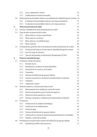 iv
2.3.1 Leyes, reglamentos y normas 34
2.3.2 Establecimiento de normas nacionales 35
2.4 Determinación de prioridades relativas a los problemas de calidad del agua de consumo 36
2.4.1 Evaluación de las prioridades relativas a los riesgos microbianos 37
2.4.2 Evaluación de las prioridades relativas a los riesgos químicos 37
3. Metas de protección de la salud 39
3.1 Función y finalidad de las metas de protección de la salud 39
3.2 Tipos de metas de protección de la salud 40
3.2.1 Metas relativas a técnicas especificadas 43
3.2.2 Metas relativas a la eficacia 43
3.2.3 Metas relativas a la calidad del agua 43
3.2.4 Metas sanitarias 44
3.3 Consideraciones generales sobre la formulación de metas de protección de la salud 44
3.3.1 Evaluación del riesgo en el marco para la seguridad del agua de consumo 45
3.3.2 Nivel de riesgo de referencia 45
3.3.3 Años de vida ajustados en función de la discapacidad (AVAD) 46
4. Planes de seguridad del agua 49
4.1 Evaluación y diseño del sistema 51
4.1.1 Sistemas nuevos 52
4.1.2 Recopilación y evaluación de datos disponibles 53
4.1.3 Protección de los recursos y de la fuente 55
4.1.4 Tratamiento 58
4.1.5 Sistemas de distribución de agua por tuberías 59
4.1.6 Sistemas comunitarios y domésticos de abastecimiento sin tuberías 61
4.1.7 Validación 63
4.1.8 Ampliación y mejora 64
4.2 Monitoreo operativo y mantenimiento bajo control 64
4.2.1 Determinación de las medidas de control del sistema 64
4.2.2 Selección de parámetros para el monitoreo operativo 65
4.2.3 Fijación de límites operativos y críticos 66
4.2.4 Sistemas comunitarios y domésticos de abastecimiento sin tuberías 67
4.3 Verificación 67
4.3.1 Verificación de la calidad microbiológica 67
4.3.2 Verificación de la calidad química 68
4.3.3 Fuentes de agua 68
4.3.4 Sistemas de distribución de agua por tuberías 69
4.3.5 Verificación en sistemas de abastecimiento gestionados por comunidades 69
4.3.6 Garantía y control de la calidad 70
4.4 Procedimientos de gestión para sistemas de distribución de agua por tuberías 71
4.4.1 Incidentes previsibles («desviaciones») 72
 