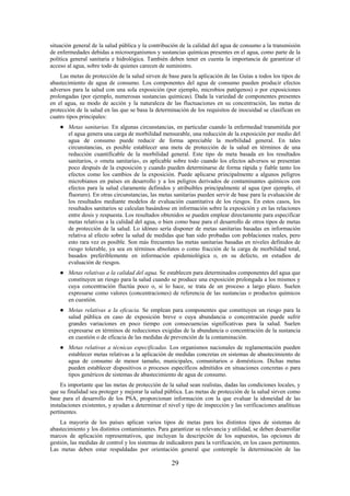 29
situación general de la salud pública y la contribución de la calidad del agua de consumo a la transmisión
de enfermedades debidas a microorganismos y sustancias químicas presentes en el agua, como parte de la
política general sanitaria e hidrológica. También deben tener en cuenta la importancia de garantizar el
acceso al agua, sobre todo de quienes carecen de suministro.
Las metas de protección de la salud sirven de base para la aplicación de las Guías a todos los tipos de
abastecimiento de agua de consumo. Los componentes del agua de consumo pueden producir efectos
adversos para la salud con una sola exposición (por ejemplo, microbios patógenos) o por exposiciones
prolongadas (por ejemplo, numerosas sustancias químicas). Dada la variedad de componentes presentes
en el agua, su modo de acción y la naturaleza de las fluctuaciones en su concentración, las metas de
protección de la salud en las que se basa la determinación de los requisitos de inocuidad se clasifican en
cuatro tipos principales:
Metas sanitarias. En algunas circunstancias, en particular cuando la enfermedad transmitida por
el agua genera una carga de morbilidad mensurable, una reducción de la exposición por medio del
agua de consumo puede reducir de forma apreciable la morbilidad general. En tales
circunstancias, es posible establecer una meta de protección de la salud en términos de una
reducción cuantificable de la morbilidad general. Este tipo de meta basada en los resultados
sanitarios, o «meta sanitaria», es aplicable sobre todo cuando los efectos adversos se presentan
poco después de la exposición y cuando pueden determinarse de forma rápida y fiable tanto los
efectos como los cambios de la exposición. Puede aplicarse principalmente a algunos peligros
microbianos en países en desarrollo y a los peligros derivados de contaminantes químicos con
efectos para la salud claramente definidos y atribuibles principalmente al agua (por ejemplo, el
fluoruro). En otras circunstancias, las metas sanitarias pueden servir de base para la evaluación de
los resultados mediante modelos de evaluación cuantitativa de los riesgos. En estos casos, los
resultados sanitarios se calculan basándose en información sobre la exposición y en las relaciones
entre dosis y respuesta. Los resultados obtenidos se pueden emplear directamente para especificar
metas relativas a la calidad del agua, o bien como base para el desarrollo de otros tipos de metas
de protección de la salud. Lo idóneo sería disponer de metas sanitarias basadas en información
relativa al efecto sobre la salud de medidas que han sido probadas con poblaciones reales, pero
esto rara vez es posible. Son más frecuentes las metas sanitarias basadas en niveles definidos de
riesgo tolerable, ya sea en términos absolutos o como fracción de la carga de morbilidad total,
basados preferiblemente en información epidemiológica o, en su defecto, en estudios de
evaluación de riesgos.
Metas relativas a la calidad del agua. Se establecen para determinados componentes del agua que
constituyen un riesgo para la salud cuando se produce una exposición prolongada a los mismos y
cuya concentración fluctúa poco o, si lo hace, se trata de un proceso a largo plazo. Suelen
expresarse como valores (concentraciones) de referencia de las sustancias o productos químicos
en cuestión.
Metas relativas a la eficacia. Se emplean para componentes que constituyen un riesgo para la
salud pública en caso de exposición breve o cuya abundancia o concentración puede sufrir
grandes variaciones en poco tiempo con consecuencias significativas para la salud. Suelen
expresarse en términos de reducciones exigidas de la abundancia o concentración de la sustancia
en cuestión o de eficacia de las medidas de prevención de la contaminación.
Metas relativas a técnicas especificadas. Los organismos nacionales de reglamentación pueden
establecer metas relativas a la aplicación de medidas concretas en sistemas de abastecimiento de
agua de consumo de menor tamaño, municipales, comunitarios o domésticos. Dichas metas
pueden establecer dispositivos o procesos específicos admitidos en situaciones concretas o para
tipos genéricos de sistemas de abastecimiento de agua de consumo.
Es importante que las metas de protección de la salud sean realistas, dadas las condiciones locales, y
que su finalidad sea proteger y mejorar la salud pública. Las metas de protección de la salud sirven como
base para el desarrollo de los PSA, proporcionan información con la que evaluar la idoneidad de las
instalaciones existentes, y ayudan a determinar el nivel y tipo de inspección y las verificaciones analíticas
pertinentes.
La mayoría de los países aplican varios tipos de metas para los distintos tipos de sistemas de
abastecimiento y los distintos contaminantes. Para garantizar su relevancia y utilidad, se deben desarrollar
marcos de aplicación representativos, que incluyan la descripción de los supuestos, las opciones de
gestión, las medidas de control y los sistemas de indicadores para la verificación, en los casos pertinentes.
Las metas deben estar respaldadas por orientación general que contemple la determinación de las
 