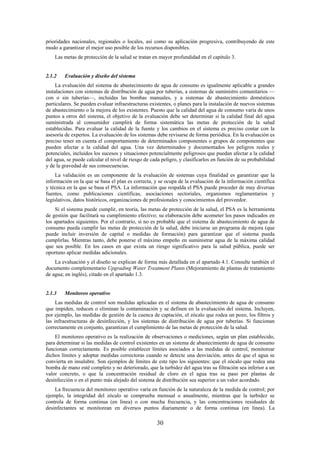 30
prioridades nacionales, regionales o locales, así como su aplicación progresiva, contribuyendo de este
modo a garantizar el mejor uso posible de los recursos disponibles.
Las metas de protección de la salud se tratan en mayor profundidad en el capítulo 3.
2.1.2 Evaluación y diseño del sistema
La evaluación del sistema de abastecimiento de agua de consumo es igualmente aplicable a grandes
instalaciones con sistemas de distribución de agua por tuberías, a sistemas de suministro comunitarios —
con o sin tuberías—, incluidas las bombas manuales, y a sistemas de abastecimiento domésticos
particulares. Se pueden evaluar infraestructuras existentes, o planes para la instalación de nuevos sistemas
de abastecimiento o la mejora de los existentes. Puesto que la calidad del agua de consumo varía de unos
puntos a otros del sistema, el objetivo de la evaluación debe ser determinar si la calidad final del agua
suministrada al consumidor cumplirá de forma sistemática las metas de protección de la salud
establecidas. Para evaluar la calidad de la fuente y los cambios en el sistema es preciso contar con la
asesoría de expertos. La evaluación de los sistemas debe revisarse de forma periódica. En la evaluación es
preciso tener en cuenta el comportamiento de determinados componentes o grupos de componentes que
pueden afectar a la calidad del agua. Una vez determinados y documentados los peligros reales y
potenciales, incluidos los sucesos y situaciones potencialmente peligrosos que puedan afectar a la calidad
del agua, se puede calcular el nivel de riesgo de cada peligro, y clasificarlos en función de su probabilidad
y de la gravedad de sus consecuencias.
La validación es un componente de la evaluación de sistemas cuya finalidad es garantizar que la
información en la que se basa el plan es correcta, y se ocupa de la evaluación de la información científica
y técnica en la que se basa el PSA. La información que respalda el PSA puede proceder de muy diversas
fuentes, como publicaciones científicas, asociaciones sectoriales, organismos reglamentarios y
legislativos, datos históricos, organizaciones de profesionales y conocimientos del proveedor.
Si el sistema puede cumplir, en teoría, las metas de protección de la salud, el PSA es la herramienta
de gestión que facilitará su cumplimiento efectivo; su elaboración debe acometer los pasos indicados en
los apartados siguientes. Por el contrario, si no es probable que el sistema de abastecimiento de agua de
consumo pueda cumplir las metas de protección de la salud, debe iniciarse un programa de mejora (que
puede incluir inversión de capital o medidas de formación) para garantizar que el sistema pueda
cumplirlas. Mientras tanto, debe ponerse el máximo empeño en suministrar agua de la máxima calidad
que sea posible. En los casos en que exista un riesgo significativo para la salud pública, puede ser
oportuno aplicar medidas adicionales.
La evaluación y el diseño se explican de forma más detallada en el apartado 4.1. Consulte también el
documento complementario Upgrading Water Treatment Plants (Mejoramiento de plantas de tratamiento
de agua; en inglés), citado en el apartado 1.3.
2.1.3 Monitoreo operativo
Las medidas de control son medidas aplicadas en el sistema de abastecimiento de agua de consumo
que impiden, reducen o eliminan la contaminación y se definen en la evaluación del sistema. Incluyen,
por ejemplo, las medidas de gestión de la cuenca de captación, el zócalo que rodea un pozo, los filtros y
las infraestructuras de desinfección, y los sistemas de distribución de agua por tuberías. Si funcionan
correctamente en conjunto, garantizan el cumplimiento de las metas de protección de la salud.
El monitoreo operativo es la realización de observaciones o mediciones, según un plan establecido,
para determinar si las medidas de control existentes en un sistema de abastecimiento de agua de consumo
funcionan correctamente. Es posible establecer límites asociados a las medidas de control, monitorear
dichos límites y adoptar medidas correctoras cuando se detecte una desviación, antes de que el agua se
convierta en insalubre. Son ejemplos de límites de este tipo los siguientes: que el zócalo que rodea una
bomba de mano esté completo y no deteriorado, que la turbidez del agua tras su filtración sea inferior a un
valor concreto, o que la concentración residual de cloro en el agua tras su paso por plantas de
desinfección o en el punto más alejado del sistema de distribución sea superior a un valor acordado.
La frecuencia del monitoreo operativo varía en función de la naturaleza de la medida de control; por
ejemplo, la integridad del zócalo se comprueba mensual o anualmente, mientras que la turbidez se
controla de forma continua (en línea) o con mucha frecuencia, y las concentraciones residuales de
desinfectantes se monitorean en diversos puntos diariamente o de forma continua (en línea). La
 
