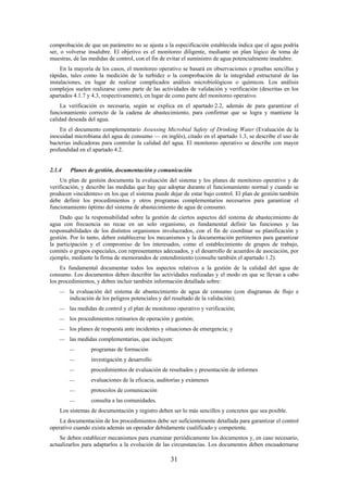 31
comprobación de que un parámetro no se ajusta a la especificación establecida indica que el agua podría
ser, o volverse insalubre. El objetivo es el monitoreo diligente, mediante un plan lógico de toma de
muestras, de las medidas de control, con el fin de evitar el suministro de agua potencialmente insalubre.
En la mayoría de los casos, el monitoreo operativo se basará en observaciones o pruebas sencillas y
rápidas, tales como la medición de la turbidez o la comprobación de la integridad estructural de las
instalaciones, en lugar de realizar complicados análisis microbiológicos o químicos. Los análisis
complejos suelen realizarse como parte de las actividades de validación y verificación (descritas en los
apartados 4.1.7 y 4.3, respectivamente), en lugar de como parte del monitoreo operativo.
La verificación es necesaria, según se explica en el apartado 2.2, además de para garantizar el
funcionamiento correcto de la cadena de abastecimiento, para confirmar que se logra y mantiene la
calidad deseada del agua.
En el documento complementario Assessing Microbial Safety of Drinking Water (Evaluación de la
inocuidad microbiana del agua de consumo — en inglés), citado en el apartado 1.3, se describe el uso de
bacterias indicadoras para controlar la calidad del agua. El monitoreo operativo se describe con mayor
profundidad en el apartado 4.2.
2.1.4 Planes de gestión, documentación y comunicación
Un plan de gestión documenta la evaluación del sistema y los planes de monitoreo operativo y de
verificación, y describe las medidas que hay que adoptar durante el funcionamiento normal y cuando se
producen «incidentes» en los que el sistema puede dejar de estar bajo control. El plan de gestión también
debe definir los procedimientos y otros programas complementarios necesarios para garantizar el
funcionamiento óptimo del sistema de abastecimiento de agua de consumo.
Dado que la responsabilidad sobre la gestión de ciertos aspectos del sistema de abastecimiento de
agua con frecuencia no recae en un solo organismo, es fundamental definir las funciones y las
responsabilidades de los distintos organismos involucrados, con el fin de coordinar su planificación y
gestión. Por lo tanto, deben establecerse los mecanismos y la documentación pertinentes para garantizar
la participación y el compromiso de los interesados, como el establecimiento de grupos de trabajo,
comités o grupos especiales, con representantes adecuados, y el desarrollo de acuerdos de asociación, por
ejemplo, mediante la firma de memorandos de entendimiento (consulte también el apartado 1.2).
Es fundamental documentar todos los aspectos relativos a la gestión de la calidad del agua de
consumo. Los documentos deben describir las actividades realizadas y el modo en que se llevan a cabo
los procedimientos, y deben incluir también información detallada sobre:
la evaluación del sistema de abastecimiento de agua de consumo (con diagramas de flujo e
indicación de los peligros potenciales y del resultado de la validación);
las medidas de control y el plan de monitoreo operativo y verificación;
los procedimientos rutinarios de operación y gestión;
los planes de respuesta ante incidentes y situaciones de emergencia; y
las medidas complementarias, que incluyen:
programas de formación
investigación y desarrollo
procedimientos de evaluación de resultados y presentación de informes
evaluaciones de la eficacia, auditorías y exámenes
protocolos de comunicación
consulta a las comunidades.
Los sistemas de documentación y registro deben ser lo más sencillos y concretos que sea posible.
La documentación de los procedimientos debe ser suficientemente detallada para garantizar el control
operativo cuando exista además un operador debidamente cualificado y competente.
Se deben establecer mecanismos para examinar periódicamente los documentos y, en caso necesario,
actualizarlos para adaptarlos a la evolución de las circunstancias. Los documentos deben encuadernarse
 