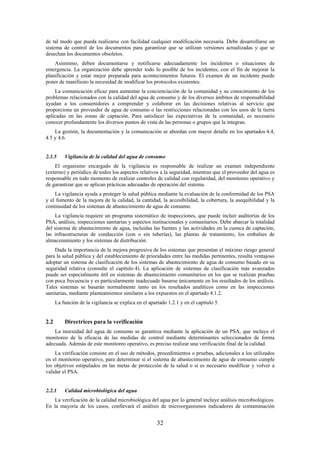 32
de tal modo que pueda realizarse con facilidad cualquier modificación necesaria. Debe desarrollarse un
sistema de control de los documentos para garantizar que se utilizan versiones actualizadas y que se
desechan los documentos obsoletos.
Asimismo, deben documentarse y notificarse adecuadamente los incidentes o situaciones de
emergencia. La organización debe aprender todo lo posible de los incidentes, con el fin de mejorar la
planificación y estar mejor preparada para acontecimientos futuros. El examen de un incidente puede
poner de manifiesto la necesidad de modificar los protocolos existentes.
La comunicación eficaz para aumentar la concienciación de la comunidad y su conocimiento de los
problemas relacionados con la calidad del agua de consumo y de los diversos ámbitos de responsabilidad
ayudan a los consumidores a comprender y colaborar en las decisiones relativas al servicio que
proporciona un proveedor de agua de consumo o las restricciones relacionadas con los usos de la tierra
aplicadas en las zonas de captación. Para satisfacer las expectativas de la comunidad, es necesario
conocer profundamente los diversos puntos de vista de las personas o grupos que la integran.
La gestión, la documentación y la comunicación se abordan con mayor detalle en los apartados 4.4,
4.5 y 4.6.
2.1.5 Vigilancia de la calidad del agua de consumo
El organismo encargado de la vigilancia es responsable de realizar un examen independiente
(externo) y periódico de todos los aspectos relativos a la seguridad, mientras que el proveedor del agua es
responsable en todo momento de realizar controles de calidad con regularidad, del monitoreo operativo y
de garantizar que se aplican prácticas adecuadas de operación del sistema.
La vigilancia ayuda a proteger la salud pública mediante la evaluación de la conformidad de los PSA
y el fomento de la mejora de la calidad, la cantidad, la accesibilidad, la cobertura, la asequibilidad y la
continuidad de los sistemas de abastecimiento de agua de consumo.
La vigilancia requiere un programa sistemático de inspecciones, que puede incluir auditorías de los
PSA, análisis, inspecciones sanitarias y aspectos institucionales y comunitarios. Debe abarcar la totalidad
del sistema de abastecimiento de agua, incluidas las fuentes y las actividades en la cuenca de captación,
las infraestructuras de conducción (con o sin tuberías), las plantas de tratamiento, los embalses de
almacenamiento y los sistemas de distribución.
Dada la importancia de la mejora progresiva de los sistemas que presentan el máximo riesgo general
para la salud pública y del establecimiento de prioridades entre las medidas pertinentes, resulta ventajoso
adoptar un sistema de clasificación de los sistemas de abastecimiento de agua de consumo basado en su
seguridad relativa (consulte el capítulo 4). La aplicación de sistemas de clasificación más avanzados
puede ser especialmente útil en sistemas de abastecimiento comunitarios en los que se realizan pruebas
con poca frecuencia y es particularmente inadecuado basarse únicamente en los resultados de los análisis.
Tales sistemas se basarán normalmente tanto en los resultados analíticos como en las inspecciones
sanitarias, mediante planteamientos similares a los expuestos en el apartado 4.1.2.
La función de la vigilancia se explica en el apartado 1.2.1 y en el capítulo 5.
2.2 Directrices para la verificación
La inocuidad del agua de consumo se garantiza mediante la aplicación de un PSA, que incluye el
monitoreo de la eficacia de las medidas de control mediante determinantes seleccionados de forma
adecuada. Además de este monitoreo operativo, es preciso realizar una verificación final de la calidad.
La verificación consiste en el uso de métodos, procedimientos o pruebas, adicionales a los utilizados
en el monitoreo operativo, para determinar si el sistema de abastecimiento de agua de consumo cumple
los objetivos estipulados en las metas de protección de la salud o si es necesario modificar y volver a
validar el PSA.
2.2.1 Calidad microbiológica del agua
La verificación de la calidad microbiológica del agua por lo general incluye análisis microbiológicos.
En la mayoría de los casos, conllevará el análisis de microorganismos indicadores de contaminación
 