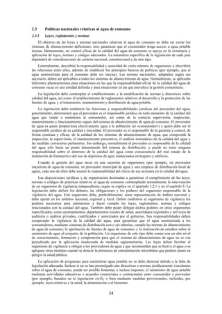 34
2.3 Políticas nacionales relativas al agua de consumo
2.3.1 Leyes, reglamentos y normas
El objetivo de las leyes y normas nacionales relativas al agua de consumo no debe ser cerrar los
sistemas de abastecimiento deficientes, sino garantizar que el consumidor tenga acceso a agua potable
inocua. Idóneamente, un control eficaz de la calidad del agua de consumo se apoya en la existencia y
aplicación de leyes, normas y códigos adecuados. La naturaleza específica de la legislación de cada país
dependerá de consideraciones de carácter nacional, constitucional y de otro tipo.
Generalmente, describirá la responsabilidad y autoridad de cierto número de organismos y describirá
las relaciones entre ellos, además de establecer los principios básicos de políticas (por ejemplo, que el
agua suministrada para el consumo debe ser inocua). Las normas nacionales, adaptadas según sea
necesario, deben ser aplicables a todos los sistemas de abastecimiento de agua. Normalmente, se aplicarán
diferentes planteamientos para situaciones en las que la responsabilidad oficial de la calidad del agua de
consumo recae en una entidad definida y para situaciones en las que prevalece la gestión comunitaria.
La legislación debe contemplar el establecimiento y la modificación de normas y directrices sobre
calidad del agua, así como el establecimiento de reglamentos relativos al desarrollo y la protección de las
fuentes de agua, y al tratamiento, mantenimiento y distribución de agua potable.
La legislación debe establecer las funciones y responsabilidades jurídicas del proveedor del agua;
generalmente, determinará que el proveedor es el responsable jurídico en todo momento de la calidad del
agua que vende o suministra al consumidor, así como de la correcta supervisión, inspección,
mantenimiento y funcionamiento seguro del sistema de abastecimiento de agua de consumo. El proveedor
de agua es quien proporciona efectivamente agua a la población (el «consumidor») y quien debe ser el
responsable jurídico de su calidad e inocuidad. El proveedor es el responsable de la garantía y control, de
forma continua y eficaz, de la calidad de los sistemas de abastecimiento de agua, que comprende la
inspección, la supervisión, el mantenimiento preventivo, el análisis sistemático de la calidad del agua y
las medidas correctoras pertinentes. Sin embargo, normalmente el proveedor es responsable de la calidad
del agua sólo hasta un punto determinado del sistema de distribución, y puede no tener ninguna
responsabilidad sobre el deterioro de la calidad del agua como consecuencia del mal estado de la
instalación de fontanería o del uso de depósitos de agua inadecuados en hogares y edificios.
Cuando la gestión del agua recae en una sucesión de organismos (por ejemplo, un proveedor
mayorista de agua de consumo, un proveedor municipal de agua y una empresa de distribución local de
agua), cada uno de ellos debe asumir la responsabilidad del efecto de sus acciones en la calidad del agua.
Las disposiciones jurídicas y de organización destinadas a garantizar el cumplimiento de las leyes,
normas o códigos de prácticas relativos al agua de consumo contemplarán normalmente la intervención
de un organismo de vigilancia independiente, según se explica en el apartado 1.2.1 y en el capítulo 5. La
legislación debe definir los deberes, las obligaciones y los poderes del organismo responsable de la
vigilancia del agua. Este organismo debe, preferiblemente, tener representación de ámbito nacional y
debe operar en los ámbitos nacional, regional y local. Deben conferirse al organismo de vigilancia los
poderes necesarios para administrar y hacer cumplir las leyes, reglamentos, normas y códigos
relacionados con la calidad del agua. También debe poder delegar dichos poderes en otros organismos
especificados, como ayuntamientos, departamentos locales de salud, autoridades regionales y servicios de
auditoría o análisis privados, cualificados y autorizados por el gobierno. Sus responsabilidades deben
comprender la vigilancia de la calidad del agua, para garantizar que el agua suministrada a los
consumidores, mediante sistemas de distribución con o sin tuberías, cumple las normas de abastecimiento
de agua de consumo; la aprobación de fuentes de agua de consumo; y la realización de estudios sobre el
suministro de agua al conjunto de la población. Un organismo de este tipo debe contar con un alto nivel
de conocimientos, formación y comprensión para que el sistema de abastecimiento de agua no se vea
perjudicado por la aplicación inadecuada de medidas reglamentarias. Las leyes deben facultar al
organismo de vigilancia a obligar a los proveedores de agua a que recomienden que se hierva el agua o se
apliquen otras medidas cuando se detecte la presencia de contaminación microbiana que pudiera poner en
peligro la salud pública.
La aplicación de programas para suministrar agua potable no se debe demorar debido a la falta de
legislación adecuada. Incluso si no se han promulgado aún directrices o normas jurídicamente vinculantes
sobre el agua de consumo, puede ser posible fomentar, e incluso imponer, el suministro de agua potable
mediante actividades educativas o acuerdos comerciales o contractuales entre consumidor y proveedor
(por ejemplo, basados en la legislación civil), o bien mediante medidas provisionales, incluidas, por
ejemplo, leyes relativas a la salud, la alimentación o el bienestar.
 