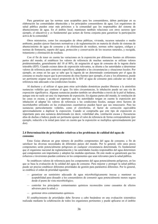 36
Para garantizar que las normas sean aceptables para los consumidores, deben participar en su
elaboración las comunidades abastecidas y los principales consumidores de agua. Los organismos de
salud pública pueden estar más próximos a la comunidad que los responsables del sistema de
abastecimiento de agua. En el ámbito local, mantienen también relaciones con otros sectores (por
ejemplo, el educativo) y es fundamental que actúen de forma conjunta para garantizar la participación
activa de la comunidad.
Otros ministerios, como los encargados de obras públicas, vivienda, recursos naturales o medio
ambiente, pueden ejercer funciones normativas y de reglamentación en materia de diseño de sistemas de
abastecimiento de agua de consumo y de eliminación de residuos, normas sobre equipos, códigos y
normas de fontanería, reparto del agua, protección y conservación de los recursos naturales, y recogida,
tratamiento y eliminación de residuos.
Con el fin de tener en cuenta las variaciones en la exposición por diferentes fuentes en diferentes
partes del mundo, al establecer los valores de referencia de muchas sustancias se utilizan valores
predeterminados, generalmente del 10 al 80%, de asignación al agua de consumo de la ingesta diaria
tolerable (IDT). Cuando existen datos de exposición relevantes, se alienta a las autoridades a determinar
valores de referencia para contextos específicos, adaptados a las circunstancias y situaciones locales. Por
ejemplo, en zonas en las que se sabe que la ingesta de un determinado contaminante por el agua de
consumo es mucho mayor que la proveniente de otras fuentes (por ejemplo, el aire y los alimentos), puede
ser pertinente asignar una mayor proporción de la IDT al agua de consumo para calcular un valor de
referencia más adecuado a las condiciones locales.
Al ducharse y al utilizar el agua para otras actividades domésticas pueden liberarse a la atmósfera
sustancias volátiles que contiene el agua. En tales circunstancias, la inhalación puede ser una vía de
exposición significativa. Algunas sustancias pueden también ser absorbidas a través de la piel al bañarse,
aunque esta no suele ser una vía importante de exposición. En algunas partes del mundo, la ventilación de
las casas es escasa, y puede ser oportuno que las autoridades tengan en cuenta la exposición por
inhalación al adaptar los valores de referencia a las condiciones locales, aunque otros factores de
incertidumbre utilizados en las evaluaciones cuantitativas pueden hacer que sea innecesario. Para las
sustancias particularmente volátiles, como el cloroformo, el factor de corrección equivaldría
aproximadamente a duplicar la exposición. Cuando se comprueba que este tipo de exposición es
importante para una sustancia determinada (es decir, volatilidad alta, ventilación escasa y frecuencias
altas de duchas o baños), puede ser pertinente ajustar el valor de referencia de forma correspondiente (por
ejemplo, reducirlo a la mitad para tener en cuenta que la exposición se multiplica aproximadamente por
dos).
2.4 Determinación de prioridades relativas a los problemas de calidad del agua de
consumo
Estas Guías abarcan un gran número de posibles componentes del agua de consumo, a fin de
satisfacer las diversas necesidades de diferentes países del mundo. Por lo general, sólo unos pocos
componentes serán potencialmente peligrosos en cualquier circunstancia determinada. Es fundamental
que el organismo nacional de reglamentación y las autoridades locales responsables del agua determinen
qué componentes son importantes y adopten las medidas oportunas. De este modo se garantizará que los
esfuerzos e inversiones puedan centrarse en los componentes que sean relevantes para la salud pública.
Se establecen valores de referencia para los componentes del agua potencialmente peligrosos, en los
que se basa la evaluación de la calidad del agua de consumo. Para mejorar y proteger la salud pública
puede ser preciso establecer diferentes prioridades de gestión para parámetros diferentes. Por lo general,
se establece el orden de prioridad siguiente:
garantizar un suministro adecuado de agua microbiológicamente inocua y mantener su
aceptabilidad para disuadir a los consumidores de consumir agua potencialmente menos segura
desde el punto de vista microbiológico;
controlar los principales contaminantes químicos reconocidos como causantes de efectos
adversos para la salud; y
gestionar otros contaminantes químicos.
El establecimiento de prioridades debe llevarse a cabo basándose en una evaluación sistemática
realizada mediante la colaboración de todos los organismos pertinentes y puede aplicarse en el ámbito
 