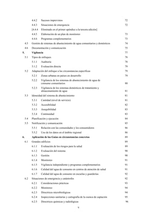 v
4.4.2 Sucesos imprevistos 72
4.4.3 Situaciones de emergencia 72
[4.4.4 Eliminado en el primer apéndice a la tercera edición]
4.4.5 Elaboración de un plan de monitoreo 73
4.4.6 Programas complementarios 73
4.5 Gestión de sistemas de abastecimiento de agua comunitarios y domésticos 74
4.6 Documentación y comunicación 75
5. Vigilancia 77
5.1 Tipos de enfoques 78
5.1.1 Auditoría 78
5.1.2 Evaluación directa 79
5.2 Adaptación del enfoque a las circunstancias específicas 79
5.2.1 Zonas urbanas en países en desarrollo 79
5.2.2 Vigilancia de los sistemas de abastecimiento de agua de
consumo comunitarios 80
5.2.3 Vigilancia de los sistemas domésticos de tratamiento y
almacenamiento de agua 81
5.3 Idoneidad del sistema de abastecimiento 81
5.3.1 Cantidad (nivel de servicio) 81
5.3.2 Accesibilidad 82
5.3.3 Asequibilidad 83
5.3.4 Continuidad 83
5.4 Planificación y ejecución 84
5.5 Notificación y comunicación 85
5.5.1 Relación con las comunidades y los consumidores 86
5.5.2 Uso de los datos en el ámbito regional 86
6. Aplicación de las Guías en circunstancias concretas 89
6.1 Grandes edificios 89
6.1.1 Evaluación de los riesgos para la salud 89
6.1.2 Evaluación del sistema 90
6.1.3 Gestión 90
6.1.4 Monitoreo 91
6.1.5 Vigilancia independiente y programas complementarios 91
6.1.6 Calidad del agua de consumo en centros de atención de salud 91
6.1.7 Calidad del agua de consumo en escuelas y guarderías 92
6.2 Situaciones de emergencia y catástrofes 92
6.2.1 Consideraciones prácticas 93
6.2.2 Monitoreo 94
6.2.3 Directrices microbiológicas 94
6.2.4 Inspecciones sanitarias y cartografía de la cuenca de captación 95
6.2.5 Directrices químicas y radiológicas 96
 