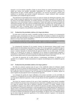 37
nacional o en el de sistemas específicos. Puede ser preciso formar un comité interinstitucional de base
amplia que incluya, por ejemplo, autoridades responsables de la salud, los recursos hídricos, el
abastecimiento de agua, el medio ambiente, la agricultura y los servicios de geología y minería, para
establecer un mecanismo que permita compartir información y lograr consensos sobre cuestiones
relacionadas con la calidad del agua de consumo.
Para determinar las prioridades han de tenerse en cuenta las fuentes de información siguientes, entre
otras: el tipo de cuenca de captación (con o sin protección), la geología, la topografía, el uso agrícola de
las tierras, las actividades industriales, los estudios sanitarios, los registros de monitoreo anteriores, las
inspecciones y los conocimientos locales y comunitarios. Cuanto más amplia sea la gama de fuentes de
información utilizadas, más útiles serán los resultados del proceso. En muchos casos, las autoridades o los
consumidores pueden haber identificado con anterioridad algunos problemas de calidad del agua de
consumo, sobre todo si ocasionan efectos sobre la salud o problemas de aceptabilidad evidentes.
Normalmente, se asignará a estos problemas una prioridad alta.
2.4.1 Evaluación de las prioridades relativas a los riesgos microbianos
El riesgo para la salud más común y extendido asociado al agua de consumo es la contaminación
microbiana, cuyas consecuencias son tales que su control debe ser siempre un objetivo de importancia
primordial. Debe darse prioridad a la mejora y el desarrollo de los sistemas de abastecimiento de agua que
planteen un riesgo mayor para la salud pública.
El riesgo para la salud más común y extendido asociado al agua de consumo es la contaminación microbiana,
cuyas consecuencias son tales que su control debe ser siempre un objetivo de importancia primordial.
La contaminación microbiana de los grandes sistemas de abastecimiento urbanos puede causar
grandes brotes de enfermedades transmitidas por el agua. Por lo tanto, garantizar la calidad del agua en
dichos sistemas es prioritario. No obstante, la mayoría (alrededor del 80%) de la población mundial sin
acceso a sistemas mejorados de abastecimiento de agua de consumo vive en zonas rurales. De forma
similar, en la mayoría de los países, la contribución de los sistemas de abastecimiento pequeños y
comunitarios a los problemas generales de calidad del agua de consumo es proporcionalmente alta. Este
tipo de factores deben tenerse en cuenta al determinar las prioridades locales y nacionales.
Las metas de protección de la salud relativas a contaminantes microbianos se explican en el
apartado 3.2 y el capítulo 7 aborda extensamente los aspectos microbiológicos de la calidad del agua de
consumo.
2.4.2 Evaluación de las prioridades relativas a los riesgos químicos
No todas las sustancias químicas para las que se han establecido valores de referencia estarán
presentes en todos los sistemas de abastecimiento de agua, ni tampoco en todos los países. Si lo están, es
posible que sus concentraciones no sean preocupantes. A la inversa, algunas sustancias para las que no se
han establecido valores de referencia o que no contemplan las Guías pueden, no obstante, suponer un
motivo legítimo de preocupación local en circunstancias especiales.
Las estrategias de gestión de riesgos (reflejadas en las normas nacionales y en las actividades de
monitoreo) y la asignación de los recursos deben dar prioridad a las sustancias químicas que constituyan
un riesgo para la salud de las personas, o bien a las que afecten de forma significativa a la aceptabilidad
del agua.
Son pocas las sustancias químicas de las que se haya comprobado que causan efectos extendidos
sobre la salud de las personas como consecuencia de la exposición a cantidades excesivas de las mismas
en el agua de consumo. Entre ellas se incluyen el fluoruro, el arsénico y el nitrato. También se han
comprobado en algunas zonas efectos sobre la salud de las personas asociados al plomo (procedente de
las instalaciones de fontanería domésticas) y existe preocupación por el grado potencial de exposición en
algunas zonas a concentraciones de selenio y uranio significativas para la salud. El hierro y el manganeso
generan preocupación generalizada debido a sus efectos sobre la aceptabilidad del agua, y deben tenerse
en cuenta en cualquier procedimiento de fijación de prioridades. En algunos casos, la evaluación indicará
que no existe riesgo de exposición significativa en los ámbitos nacional o regional, o de sistemas de
abastecimiento específicos.
 
