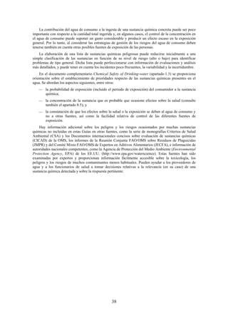 38
La contribución del agua de consumo a la ingesta de una sustancia química concreta puede ser poco
importante con respecto a la cantidad total ingerida y, en algunos casos, el control de la concentración en
el agua de consumo puede suponer un gasto considerable y producir un efecto escaso en la exposición
general. Por lo tanto, al considerar las estrategias de gestión de los riesgos del agua de consumo deben
tenerse también en cuenta otras posibles fuentes de exposición de las personas.
La elaboración de una lista de sustancias químicas peligrosas puede reducirse inicialmente a una
simple clasificación de las sustancias en función de su nivel de riesgo (alto o bajo) para identificar
problemas de tipo general. Dicha lista puede perfeccionarse con información de evaluaciones y análisis
más detallados, y puede tener en cuenta los incidentes poco frecuentes, la variabilidad y la incertidumbre.
En el documento complementario Chemical Safety of Drinking-water (apartado 1.3) se proporciona
orientación sobre el establecimiento de prioridades respecto de las sustancias químicas presentes en el
agua. Se abordan los aspectos siguientes, entre otros:
la probabilidad de exposición (incluido el periodo de exposición) del consumidor a la sustancia
química;
la concentración de la sustancia que es probable que ocasione efectos sobre la salud (consulte
también el apartado 8.5); y
la constatación de que los efectos sobre la salud o la exposición se deben al agua de consumo y
no a otras fuentes, así como la facilidad relativa de control de las diferentes fuentes de
exposición.
Hay información adicional sobre los peligros y los riesgos ocasionados por muchas sustancias
químicas no incluidas en estas Guías en otras fuentes, como la serie de monografías Criterios de Salud
Ambiental (CSA) y los Documentos internacionales concisos sobre evaluación de sustancias químicas
(CICAD) de la OMS, los informes de la Reunión Conjunta FAO/OMS sobre Residuos de Plaguicidas
(JMPR) y del Comité Mixto FAO/OMS de Expertos en Aditivos Alimentarios (JECFA), e información de
autoridades nacionales competentes, como la Agencia de Protección del Medio Ambiente (Environmental
Protection Agency, EPA) de los EE.UU. (http://www.epa.gov/waterscience). Estas fuentes han sido
examinadas por expertos y proporcionan información fácilmente accesible sobre la toxicología, los
peligros y los riesgos de muchos contaminantes menos habituales. Pueden ayudar a los proveedores de
agua y a los funcionarios de salud a tomar decisiones relativas a la relevancia (en su caso) de una
sustancia química detectada y sobre la respuesta pertinente.
 
