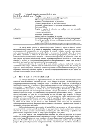 40
Cuadro 3.1 Ventajas de las metas de protección de la salud
Fase de desarrollo de la meta Ventaja
Formulación Ayuda a conocer el estado de salud de la población
Muestra lagunas de los conocimientos
Contribuye al establecimiento de prioridades
Aumenta la transparencia de la política de salud
Fomenta la coherencia entre los programas sanitarios nacionales
Estimula el debate
Aplicación Inspira e impulsa la adopción de medidas por las autoridades
colaboradoras
Aumenta el compromiso
Fomenta la responsabilidad
Orienta la asignación racional de recursos
Evaluación Ofrece hitos establecidos para la realización de mejoras incrementales
Ofrece la oportunidad de tomar medidas para subsanar las deficiencias o
desviaciones
Señala las necesidades de información y las discrepancias de los datos
Las metas pueden resultar un instrumento útil para fomentar y medir el progreso gradual
experimentado en la mejora de la gestión de la calidad del agua de consumo. Pueden realizarse mejoras
en aspectos como la base científica para la formulación de metas, la evolución progresiva hacia tipos de
metas que se ajusten de forma más precisa a los objetivos de protección de la salud, y el uso de las metas
para definir y fomentar la definición de prioridades para una mejora progresiva, en concreto de los
sistemas de abastecimiento de agua existentes. El objetivo de los responsables de gestionar la calidad del
agua, ya sean proveedores o legisladores, debe ser la mejora continua de la gestión de la calidad. En el
apartado 5.4 se ofrece un ejemplo de mejora en varias fases. La mejora puede ser grande, como sucede al
pasar de la fase inicial a la fase intermedia, o relativamente pequeña.
Idóneamente, las metas de protección de la salud deberían establecerse mediante la evaluación
cuantitativa de los riesgos, y deberían tener en cuenta las condiciones y peligros locales. Sin embargo, en
la práctica, pueden surgir de la información epidemiológica sobre enfermedades transmitidas por el agua
obtenida por medio de la vigilancia, estudios de intervención o precedentes históricos, o bien adaptar las
utilizadas o recomendadas internacionalmente.
3.2 Tipos de metas de protección de la salud
Los enfoques presentados en el presente documento para el desarrollo de metas de protección de
la salud se basan en un marco coherente aplicable a todos los tipos de peligros y en todos los tipos de
sistemas de abastecimiento de agua (consulte el cuadro 3.2 y el texto que sigue). Este método ofrece la
flexibilidad necesaria para incluir las prioridades nacionales y para fomentar la búsqueda de un equilibrio
entre ventajas y riesgos. El marco incluye distintos tipos de metas de protección de la salud que difieren
considerablemente en cuanto a la cantidad de recursos necesarios para desarrollarlas y aplicarlas, y
también en la precisión con la que se pueden definir las ventajas que reportan a la salud pública las
medidas de gestión de riesgos. Los tipos de metas que figuran en la parte inferior del cuadro 3.2 requieren
menos interpretación por parte de los profesionales para su aplicación, pero dependen de ciertas
suposiciones. Por el contrario, las metas situadas en la parte superior del cuadro requieren un respaldo
científico y técnico considerablemente mayor para eludir la necesidad de realizar suposiciones y están,
por tanto, más estrechamente relacionadas con el nivel de protección de la salud. Este marco tiene miras
de futuro, en el sentido de que pueden no estar disponibles ciertos datos que son actualmente
fundamentales para desarrollar la siguiente fase de la formulación de metas, y puede resultar evidente la
necesidad de obtener datos adicionales.
La formulación de metas de protección de la salud debe tener en cuenta no sólo las condiciones
de funcionamiento «normal», sino la posibilidad de que se produzcan situaciones transitorias (como la
variación de la calidad del agua debido a factores ambientales, los fallos del sistema y los problemas de
procesamiento) que pueden ocasionar un riesgo significativo para la salud pública.
En lo que respecta a los microorganismos patógenos, las metas de protección de la salud
emplearán grupos de agentes patógenos seleccionados que planteen peligros significativos para la salud y
cuyo control sea problemático, así como otros datos relevantes. Para evaluar la eficacia de las medidas de
protección disponibles frente a los diversos retos existentes, es necesario analizar más de un agente
patógeno. En aquellos lugares donde la carga de morbilidad por enfermedades microbianas transmitidas
 