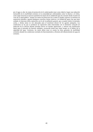 41
por el agua es alta, las metas de protección de la salud pueden tener como objetivo lograr una reducción
mensurable de la morbilidad existente en la comunidad por enfermedades como la diarrea o el cólera,
como etapa inicial de un proceso paulatino de mejora de la calidad del agua de consumo desde el punto de
vista de la salud pública. Aunque las metas de protección de la salud se pueden expresar en términos de
exposición tolerable a agentes patógenos concretos (metas relativas a la calidad del agua), hay que tener
cuidado al relacionar dicha exposición con la de la población general, que se puede centrar en periodos
cortos, y dichas metas no son adecuadas para el monitoreo directo de los agentes patógenos. Las
condiciones en las que se producen tal exposición están relacionadas con el fenómeno conocido de
reducción de la eficacia durante periodos breves en muchas operaciones, y ofrecen una justificación
lógica para el principio de barreras múltiples, reconocido desde hace largo tiempo en el ámbito de la
seguridad del agua. Asimismo, las metas deben tener en cuenta las tasas generales de morbilidad
existentes durante las condiciones normales de funcionamiento y eficiencia del abastecimiento de agua de
consumo.
 