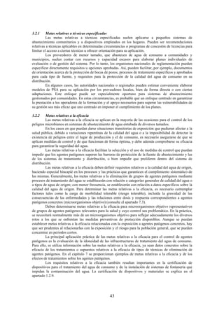 43
3.2.1 Metas relativas a técnicas especificadas
Las metas relativas a técnicas especificadas suelen aplicarse a pequeños sistemas de
abastecimiento comunitarios y a dispositivos empleados en los hogares. Pueden ser recomendaciones
relativas a técnicas aplicables en determinadas circunstancias o programas de concesión de licencias para
limitar el acceso a ciertas técnicas u ofrecer orientación para su aplicación.
Los proveedores de menor tamaño, que abastecen de agua de consumo a comunidades y
municipios, suelen contar con recursos y capacidad escasos para elaborar planes individuales de
evaluación o de gestión del sistema. Por lo tanto, los organismos nacionales de reglamentación pueden
especificar directamente requisitos u opciones aprobadas. Así, pueden facilitar, por ejemplo, documentos
de orientación acerca de la protección de bocas de pozos, procesos de tratamiento específicos y aprobados
para cada tipo de fuente, y requisitos para la protección de la calidad del agua de consumo en su
distribución.
En algunos casos, las autoridades nacionales o regionales pueden estimar conveniente elaborar
modelos de PSA para su aplicación por los proveedores locales, bien de forma directa o con ciertas
adaptaciones. Este enfoque puede ser especialmente oportuno para sistemas de abastecimiento
gestionados por comunidades. En estas circunstancias, es probable que un enfoque centrado en garantizar
la prestación a los operadores de la formación y el apoyo necesarios para superar las vulnerabilidades de
su gestión sea más eficaz que uno centrado en imponer el cumplimiento de los planes.
3.2.2 Metas relativas a la eficacia
Las metas relativas a la eficacia se aplican en la mayoría de las ocasiones para el control de los
peligros microbianos en sistemas de abastecimiento de agua entubada de diversos tamaños.
En los casos en que puedan darse situaciones transitorias de exposición que pudieran afectar a la
salud pública, debido a variaciones repentinas de la calidad del agua o a la imposibilidad de detectar la
existencia de peligros entre el lugar de producción y el de consumo, es necesario asegurarse de que se
aplican medidas de control y de que funcionan de forma óptima, y debe además comprobarse su eficacia
para garantizar la seguridad del agua.
Las metas relativas a la eficacia facilitan la selección y el uso de medidas de control que puedan
impedir que los agentes patógenos superen las barreras de protección de la fuente de abastecimiento y las
de los sistemas de tratamiento y distribución, o bien impedir que proliferen dentro del sistema de
distribución.
Las metas relativas a la eficacia deben definir requisitos relativos a la calidad del agua de origen,
haciendo especial hincapié en los procesos y las prácticas que garanticen el cumplimiento sistemático de
las mismas. Generalmente, las metas relativas a la eliminación de grupos de agentes patógenos mediante
procesos de tratamiento del agua se establecerán con relación a categorías generales de calidad del agua o
a tipos de agua de origen; con menor frecuencia, se establecerán con relación a datos específicos sobre la
calidad del agua de origen. Para determinar las metas relativas a la eficacia, es necesario contemplar
factores tales como la carga de morbilidad tolerable (riesgo tolerable), incluida la gravedad de las
consecuencias de las enfermedades y las relaciones entre dosis y respuesta correspondientes a agentes
patógenos concretos (microorganismos objetivo) (consulte el apartado 7.3).
Deben determinarse metas relativas a la eficacia para microorganismos objetivo representativos
de grupos de agentes patógenos relevantes para la salud y cuyo control sea problemático. En la práctica,
se necesitará normalmente más de un microorganismos objetivo para reflejar adecuadamente los diversos
retos a los que se enfrentan las medidas preventivas de protección disponibles. Aunque se puedan
establecer metas relativas a la eficacia relacionadas con la exposición a agentes patógenos concretos, hay
que ser prudentes al relacionarlas con la exposición y el riesgo para la población general, que se pueden
concentrar en periodos cortos.
La principal aplicación práctica de las metas relativas a la eficacia para el control de agentes
patógenos es la evaluación de la idoneidad de las infraestructuras de tratamiento del agua de consumo.
Para ello, se utiliza información sobre las metas relativas a la eficacia, ya sean datos concretos sobre la
eficacia de los tratamientos o supuestos relativos a la eficacia de tipos de técnicas de eliminación de
agentes patógenos. En el capítulo 7 se proporcionan ejemplos de metas relativas a la eficacia y de los
efectos de tratamientos sobre los agentes patógenos.
Los requisitos relativos a la eficacia también resultan importantes en la certificación de
dispositivos para el tratamiento del agua de consumo y de la instalación de sistemas de fontanería que
impidan la contaminación del agua. La certificación de dispositivos y materiales se explica en el
apartado 1.2.9.
 