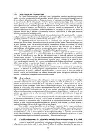 44
3.2.3 Metas relativas a la calidad del agua
La exposición prolongada y, en algunos casos, la exposición transitoria a productos químicos
pueden ocasionar consecuencias perjudiciales para la salud. Además, las concentraciones de la mayoría
de los productos químicos presentes en el agua de consumo no suelen experimentar grandes fluctuaciones
en periodos cortos. Por lo tanto, muchos productos químicos presentes en el agua de consumo cuyos
efectos para la salud aparecen tras periodos de exposición prolongados suelen controlarse mediante
análisis periódicos de la calidad del agua y su comparación con metas relativas a la calidad del agua, por
ejemplo, valores de referencia. Se debe aplicar, en todos los sistemas de abastecimiento de agua de
consumo, una gestión de la calidad del agua de tipo preventivo; los valores de referencia para sustancias
concretas descritos en el apartado 8.5 constituyen metas de protección de la salud para sustancias
químicas presentes en el agua de consumo.
En los casos en que se han implantado procesos de tratamiento del agua destinados a eliminar
productos químicos específicos (consulte el apartado 8.4), se deben aplicar metas relativas a la calidad del
agua para determinar las necesidades de tratamiento pertinentes.
Es importante establecer metas relativas a la calidad del agua sólo para aquellas sustancias
químicas que, según se haya determinado tras una evaluación rigurosa, puedan constituir un peligro para
la salud o puedan afectar a la aceptabilidad por los consumidores del agua de consumo. No resulta
práctico determinar las concentraciones de sustancias químicas cuya presencia en el sistema es
improbable, que sólo estarán presentes en concentraciones mucho menores que el valor de referencia o
que no afecten a la salud de la población o a la aceptabilidad del agua de consumo.
Las metas relativas a la calidad del agua también se utilizan en el proceso de certificación de los
productos químicos presentes en el agua como resultado de su tratamiento o procedentes de materiales
que están en contacto con el agua. En este tipo de aplicaciones se formulan supuestos que permiten
elaborar normas aplicables a la certificación de materiales y productos químicos. Por lo general, se debe
permitir un margen que permita que la concentración supere los niveles existentes en las fuentes de agua.
En el caso de algunos materiales (por ejemplo, las instalaciones de fontanería domésticas), los supuestos
deben tener también en cuenta que durante un plazo corto tras la instalación se pueden liberar
concentraciones relativamente altas de algunas sustancias.
En lo que respecta a los peligros microbianos, las metas relativas a la calidad del agua en lo que
respecta a la presencia de agentes patógenos son principalmente un componente del desarrollo de las
metas relativas a la eficacia, y no tienen aplicación directa. En ciertos casos, en particular cuando se
emplean técnicas no convencionales en grandes instalaciones, puede ser oportuno establecer metas
relativas a la calidad del agua para contaminantes microbianos.
3.2.4 Metas sanitarias
En algunas circunstancias, sobre todo cuando existe una carga mensurable de morbilidad por
enfermedades relacionadas con el agua, es posible establecer una meta de protección de la salud en
términos de una reducción cuantificable de la carga total de morbilidad. La aplicación de este tipo de
meta es más factible cuando los efectos adversos aparecen poco después de la exposición y se pueden
observar de forma fácil y fiable, y cuando también pueden observarse de forma fácil y fiable los cambios
del nivel de exposición. Por lo tanto, este tipo de meta sanitaria puede aplicarse principalmente a los
peligros microbianos, tanto en países en desarrollo como en países desarrollados, y a los peligros de tipo
químico con efectos sobre la salud claramente definidos y atribuibles principalmente al agua (por
ejemplo, el fluoruro).
En otras circunstancias, las metas de protección de la salud pueden basarse en los resultados de
la evaluación cuantitativa de los riesgos. En estos casos, la estimación de los resultados sanitarios se
realiza basándose en información sobre la exposición y las relaciones dosis-respuesta. La información
obtenida se puede emplear directamente como base para definir las metas relativas a la calidad del agua o
puede utilizarse para el desarrollo de metas relativas a la eficacia.
Los modelos y datos disponibles para la evaluación cuantitativa de los riesgos microbianos
presentan limitaciones. Las fluctuaciones a corto plazo de la calidad del agua pueden afectar en gran
medida a los riesgos globales para la salud (incluidos los asociados con tasas generales de morbilidad y
brotes epidémicos) y son un motivo particular de preocupación a la hora de ampliar la aplicación de la
evaluación cuantitativa de los riesgos microbianos. Los progresos adicionales que se realicen en estos
campos aumentarán significativamente la aplicabilidad y utilidad de este enfoque.
3.3 Consideraciones generales sobre la formulación de metas de protección de la salud
Aunque el agua puede ser una fuente importante de patógenos entéricos y sustancias químicas
peligrosas, no es de ningún modo la única fuente. A la hora de establecer las metas, hay que tener en
 