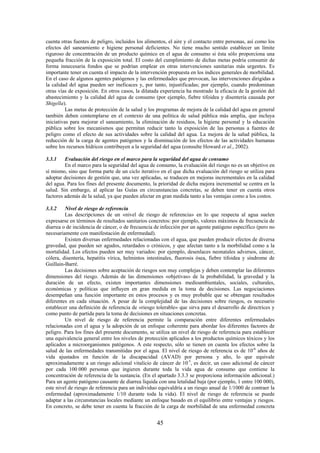 45
cuenta otras fuentes de peligro, incluidos los alimentos, el aire y el contacto entre personas, así como los
efectos del saneamiento e higiene personal deficientes. No tiene mucho sentido establecer un límite
riguroso de concentración de un producto químico en el agua de consumo si ésta sólo proporciona una
pequeña fracción de la exposición total. El costo del cumplimiento de dichas metas podría consumir de
forma innecesaria fondos que se podrían emplear en otras intervenciones sanitarias más urgentes. Es
importante tener en cuenta el impacto de la intervención propuesta en los índices generales de morbilidad.
En el caso de algunos agentes patógenos y las enfermedades que provocan, las intervenciones dirigidas a
la calidad del agua pueden ser ineficaces y, por tanto, injustificadas; por ejemplo, cuando predominan
otras vías de exposición. En otros casos, la dilatada experiencia ha mostrado la eficacia de la gestión del
abastecimiento y la calidad del agua de consumo (por ejemplo, fiebre tifoidea y disentería causada por
Shigella).
Las metas de protección de la salud y los programas de mejora de la calidad del agua en general
también deben contemplarse en el contexto de una política de salud pública más amplia, que incluya
iniciativas para mejorar el saneamiento, la eliminación de residuos, la higiene personal y la educación
pública sobre los mecanismos que permitan reducir tanto la exposición de las personas a fuentes de
peligro como el efecto de sus actividades sobre la calidad del agua. La mejora de la salud pública, la
reducción de la carga de agentes patógenos y la disminución de los efectos de las actividades humanas
sobre los recursos hídricos contribuyen a la seguridad del agua (consulte Howard et al., 2002).
3.3.1 Evaluación del riesgo en el marco para la seguridad del agua de consumo
En el marco para la seguridad del agua de consumo, la evaluación del riesgo no es un objetivo en
sí mismo, sino que forma parte de un ciclo iterativo en el que dicha evaluación del riesgo se utiliza para
adoptar decisiones de gestión que, una vez aplicadas, se traducen en mejoras incrementales en la calidad
del agua. Para los fines del presente documento, la prioridad de dicha mejora incremental se centra en la
salud. Sin embargo, al aplicar las Guías en circunstancias concretas, se deben tener en cuenta otros
factores además de la salud, ya que pueden afectar en gran medida tanto a las ventajas como a los costos.
3.3.2 Nivel de riesgo de referencia
Las descripciones de un «nivel de riesgo de referencia» en lo que respecta al agua suelen
expresarse en términos de resultados sanitarios concretos: por ejemplo, valores máximos de frecuencia de
diarrea o de incidencia de cáncer, o de frecuencia de infección por un agente patógeno específico (pero no
necesariamente con manifestación de enfermedad).
Existen diversas enfermedades relacionadas con el agua, que pueden producir efectos de diversa
gravedad, que pueden ser agudos, retardados o crónicos, y que afectan tanto a la morbilidad como a la
mortalidad. Los efectos pueden ser muy variados: por ejemplo, desenlaces neonatales adversos, cáncer,
cólera, disentería, hepatitis vírica, helmintos intestinales, fluorosis ósea, fiebre tifoidea y síndrome de
Guillain-Barré.
Las decisiones sobre aceptación de riesgos son muy complejas y deben contemplar las diferentes
dimensiones del riesgo. Además de las dimensiones «objetivas» de la probabilidad, la gravedad y la
duración de un efecto, existen importantes dimensiones medioambientales, sociales, culturales,
económicas y políticas que influyen en gran medida en la toma de decisiones. Las negociaciones
desempeñan una función importante en estos procesos y es muy probable que se obtengan resultados
diferentes en cada situación. A pesar de la complejidad de las decisiones sobre riesgos, es necesario
establecer una definición de referencia de «riesgo tolerable» que sirva para el desarrollo de directrices y
como punto de partida para la toma de decisiones en situaciones concretas.
Un nivel de riesgo de referencia permite la comparación entre diferentes enfermedades
relacionadas con el agua y la adopción de un enfoque coherente para abordar los diferentes factores de
peligro. Para los fines del presente documento, se utiliza un nivel de riesgo de referencia para establecer
una equivalencia general entre los niveles de protección aplicados a los productos químicos tóxicos y los
aplicados a microorganismos patógenos. A este respecto, sólo se tienen en cuenta los efectos sobre la
salud de las enfermedades transmitidas por el agua. El nivel de riesgo de referencia es de 10-6
años de
vida ajustados en función de la discapacidad (AVAD) por persona y año, lo que equivale
aproximadamente a un riesgo adicional vitalicio de cáncer de 10-5
, es decir, un caso adicional de cáncer
por cada 100 000 personas que ingieren durante toda la vida agua de consumo que contiene la
concentración de referencia de la sustancia. (En el apartado 3.3.3 se proporciona información adicional.)
Para un agente patógeno causante de diarrea líquida con una letalidad baja (por ejemplo, 1 entre 100 000),
este nivel de riesgo de referencia para un individuo equivaldría a un riesgo anual de 1/1000 de contraer la
enfermedad (aproximadamente 1/10 durante toda la vida). El nivel de riesgo de referencia se puede
adaptar a las circunstancias locales mediante un enfoque basado en el equilibrio entre ventajas y riesgos.
En concreto, se debe tener en cuenta la fracción de la carga de morbilidad de una enfermedad concreta
 