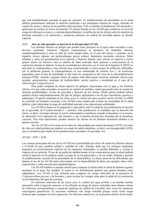 46
que está probablemente asociada al agua de consumo. El establecimiento de prioridades en la salud
pública generalmente indicaría la atención preferente a los principales factores de riesgo, teniendo en
cuenta los costos y efectos de las posibles intervenciones. Éste es también el fundamento del desarrollo y
aplicación de normas de forma incremental. El sistema basado en los AVAD para establecer un nivel de
riesgo de referencia es nuevo y continúa desarrollándose. La definición de los efectos sobre la salud de las
personas asociados a la exposición a sustancias químicas sin umbral de toxicidad supone un desafío
especial.
3.3.3 Años de vida ajustados en función de la discapacidad (AVAD)
Los distintos factores de peligro que pueden estar presentes en el agua están asociados a muy
diversos resultados sanitarios. Algunas consecuencias se producen de inmediato (diarrea,
metahemoglobinemia) y otras al cabo de cierto tiempo (años, en el caso del cáncer, o semanas, en la
hepatitis vírica); algunas son potencialmente graves (cáncer, desenlaces neonatales adversos, fiebre
tifoidea) y otros son generalmente leves (diarrea y fluorosis dental); unas afectan en especial a ciertos
grupos etarios (la fluorosis ósea en adultos de edad avanzada suele aparecer a consecuencia de la
exposición durante la infancia; la tasa de mortalidad por infección con el virus de la hepatitis E [HEV] es
alta entre las embarazadas) y otras afectan muy concretamente a ciertos grupos de población vulnerables
(en la población general, la criptosporidiosis es una enfermedad de carácter leve y de resolución
espontánea, pero la tasa de mortalidad es alta entre los seropositivos del virus de la inmunodeficiencia
humana [VIH]). Además, cualquier factor de peligro individual puede ocasionar múltiples efectos (por
ejemplo, gastroenteritis, síndrome de Guillain-Barré, artritis reactiva y mortalidad en el caso de la
infección por Campylobacter).
Para poder comparar de forma objetiva los peligros relacionados con el agua y los distintos
efectos a los que están asociados, se necesita un «patrón de medida» común que pueda tener en cuenta las
distintas probabilidades, niveles de gravedad y duración de los efectos. Dicho patrón también deberá
poderse utilizar independientemente del tipo de peligro, aplicándose a los de tipo microbiano, químico y
radiológico. El patrón empleado en las Guías para la calidad del agua potable son los AVAD. La OMS
ha recurrido en bastantes ocasiones a los AVAD como unidad para evaluar las prioridades de la salud
pública y para determinar la carga de morbilidad asociada a las exposiciones ambientales.
Los AVAD se basan en la asignación a cada efecto sobre la salud de una ponderación en función
de su gravedad, de 0 (salud normal) a 1 (muerte). Esta ponderación se multiplica por la duración del
efecto, es decir, el tiempo durante el cual la enfermedad se manifiesta (cuando el desenlace es la muerte,
la «duración» es la esperanza de vida restante), y por el número de personas afectadas por un desenlace
concreto. Tras estas operaciones, pueden sumarse los efectos de los distintos desenlaces debidos a un
agente concreto.
Así, los AVAD son la suma de los años de vida perdidos por muerte prematura (AVP) y los años
de vida con salud perdidos por padecer un estado de salud subóptimo, es decir, con discapacidad (AVD),
que se normalizan por medio de las ponderaciones asociadas a la gravedad. Así:
AVAD = AVP + AVD
Las ventajas principales del uso de los AVAD son la posibilidad que ofrece de sumar los distintos efectos
y el hecho de que combina calidad y cantidad de vida. Además, dado que los enfoques empleados
requieren un reconocimiento explícito de los supuestos formulados, es posible debatirlos y evaluar el
impacto de su variación. El uso de un patrón de medida basado en las consecuencias para la salud también
centra la atención en los peligros reales en lugar de en los potenciales y, de ese modo, fomenta y permite
el establecimiento racional de las prioridades de la salud pública. La mayor parte de las dificultades que
plantea el uso de los AVAD están relacionadas con la disponibilidad de datos; por ejemplo, datos sobre
exposiciones y sobre asociaciones epidemiológicas.
Los AVAD también se pueden utilizar para comparar el efecto sobre la salud de distintos agentes
presentes en el agua. Por ejemplo, el ozono es un desinfectante químico que genera bromato como
subproducto. Los AVAD se han utilizado para comparar los riesgos derivados de la presencia de
Cryptosporidium parvum y de bromato, y para evaluar las ventajas netas para la salud de la ozonización
en el tratamiento del agua de consumo.
En ediciones anteriores de las Guías para la calidad del agua potable y en muchas normas
nacionales sobre el agua de consumo, se ha utilizado un riesgo de cáncer «tolerable» para obtener valores
de referencia correspondientes a sustancias químicas sin umbral de toxicidad, tales como las sustancias
cancerígenas genotóxicas. Es necesario establecer este riesgo tolerable porque existe cierto riesgo
(teórico) para cualquier nivel de exposición. En ediciones anteriores y en la presente edición de las Guías,
 