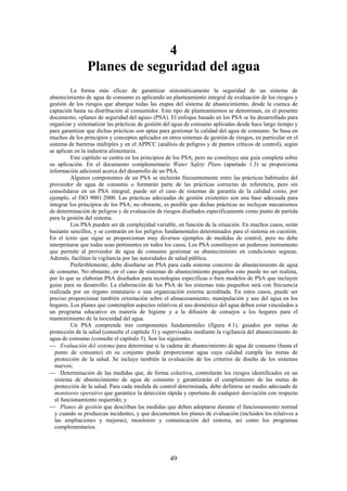 49
4
Planes de seguridad del agua
La forma más eficaz de garantizar sistemáticamente la seguridad de un sistema de
abastecimiento de agua de consumo es aplicando un planteamiento integral de evaluación de los riesgos y
gestión de los riesgos que abarque todas las etapas del sistema de abastecimiento, desde la cuenca de
captación hasta su distribución al consumidor. Este tipo de planteamientos se denominan, en el presente
documento, «planes de seguridad del agua» (PSA). El enfoque basado en los PSA se ha desarrollado para
organizar y sistematizar las prácticas de gestión del agua de consumo aplicadas desde hace largo tiempo y
para garantizar que dichas prácticas son aptas para gestionar la calidad del agua de consumo. Se basa en
muchos de los principios y conceptos aplicados en otros sistemas de gestión de riesgos, en particular en el
sistema de barreras múltiples y en el APPCC (análisis de peligros y de puntos críticos de control), según
se aplican en la industria alimentaria.
Este capítulo se centra en los principios de los PSA, pero no constituye una guía completa sobre
su aplicación. En el documento complementario Water Safety Plans (apartado 1.3) se proporciona
información adicional acerca del desarrollo de un PSA.
Algunos componentes de un PSA se incluirán frecuentemente entre las prácticas habituales del
proveedor de agua de consumo o formarán parte de las prácticas correctas de referencia, pero sin
consolidarse en un PSA integral; puede ser el caso de sistemas de garantía de la calidad como, por
ejemplo, el ISO 9001:2000. Las prácticas adecuadas de gestión existentes son una base adecuada para
integrar los principios de los PSA; no obstante, es posible que dichas prácticas no incluyan mecanismos
de determinación de peligros y de evaluación de riesgos diseñados específicamente como punto de partida
para la gestión del sistema.
Los PSA pueden ser de complejidad variable, en función de la situación. En muchos casos, serán
bastante sencillos, y se centrarán en los peligros fundamentales determinados para el sistema en cuestión.
En el texto que sigue se proporcionan muy diversos ejemplos de medidas de control, pero no debe
interpretarse que todas sean pertinentes en todos los casos. Los PSA constituyen un poderoso instrumento
que permite al proveedor de agua de consumo gestionar su abastecimiento en condiciones seguras.
Además, facilitan la vigilancia por las autoridades de salud pública.
Preferiblemente, debe diseñarse un PSA para cada sistema concreto de abastecimiento de agua
de consumo. No obstante, en el caso de sistemas de abastecimiento pequeños esto puede no ser realista,
por lo que se elaboran PSA diseñados para tecnologías específicas o bien modelos de PSA que incluyen
guías para su desarrollo. La elaboración de los PSA de los sistemas más pequeños será con frecuencia
realizada por un órgano estatutario o una organización externa acreditada. En estos casos, puede ser
preciso proporcionar también orientación sobre el almacenamiento, manipulación y uso del agua en los
hogares. Los planes que contemplen aspectos relativos al uso doméstico del agua deben estar vinculados a
un programa educativo en materia de higiene y a la difusión de consejos a los hogares para el
mantenimiento de la inocuidad del agua.
Un PSA comprende tres componentes fundamentales (figura 4.1), guiados por metas de
protección de la salud (consulte el capítulo 3) y supervisados mediante la vigilancia del abastecimiento de
agua de consumo (consulte el capítulo 5). Son los siguientes.
Evaluación del sistema para determinar si la cadena de abastecimiento de agua de consumo (hasta el
punto de consumo) en su conjunto puede proporcionar agua cuya calidad cumpla las metas de
protección de la salud. Se incluye también la evaluación de los criterios de diseño de los sistemas
nuevos;
Determinación de las medidas que, de forma colectiva, controlarán los riesgos identificados en un
sistema de abastecimiento de agua de consumo y garantizarán el cumplimiento de las metas de
protección de la salud. Para cada medida de control determinada, debe definirse un medio adecuado de
monitoreo operativo que garantice la detección rápida y oportuna de cualquier desviación con respecto
al funcionamiento requerido; y
Planes de gestión que describan las medidas que deben adoptarse durante el funcionamiento normal
y cuando se produzcan incidentes, y que documenten los planes de evaluación (incluidos los relativos a
las ampliaciones y mejoras), monitoreo y comunicación del sistema, así como los programas
complementarios.
 