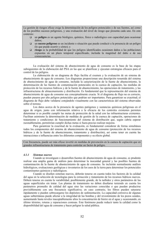 52
La gestión de riesgos eficaz exige la determinación de los peligros potenciales y de sus fuentes, así como
de los posibles sucesos peligrosos, y una evaluación del nivel de riesgo que presenta cada uno. En este
contexto:
un peligro es un agente biológico, químico, físico o radiológico con capacidad para ocasionar
daños;
un suceso peligroso es un incidente o situación que puede conducir a la presencia de un peligro
(lo que puede ocurrir y cómo); y
riesgo es la probabilidad de que los peligros identificados ocasionen daños a las poblaciones
expuestas en un plazo temporal especificado, incluida la magnitud del daño o de sus
consecuencias.
La evaluación del sistema de abastecimiento de agua de consumo es la base de las etapas
subsiguientes de la elaboración del PSA en las que se planifican y ejecutan estrategias eficaces para el
control de los peligros.
La elaboración de un diagrama de flujo facilita el examen y la evaluación de un sistema de
abastecimiento de agua de consumo. Los diagramas proporcionan una descripción resumida del sistema
de abastecimiento de agua de consumo, incluida la caracterización de la fuente de abastecimiento, la
determinación de las fuentes de contaminación potenciales en la cuenca de captación, las medidas de
protección de los recursos hídricos y de la fuente de abastecimiento, las operaciones de tratamiento, y las
infraestructuras de almacenamiento y distribución. Es fundamental que la representación del sistema de
abastecimiento de agua de consumo sea conceptualmente exacta. Si el diagrama de flujo no es correcto,
pueden pasarse por alto peligros potenciales que podrían ser importantes. Para garantizar su exactitud, el
diagrama de flujo debe validarse cotejándolo visualmente con las características del sistema observadas
sobre el terreno.
Los datos acerca de la presencia de agentes patógenos y sustancias químicas peligrosas en el
agua de origen, junto con información relativa a la eficacia de los controles existentes permiten
determinar si es posible cumplir las metas de protección de la salud con las infraestructuras existentes.
Facilitan asimismo la determinación de medidas de gestión de la cuenca de captación, operaciones de
tratamiento y condiciones de funcionamiento del sistema de distribución que, según cabría esperar
razonablemente, permitirían cumplir dichas metas si fuera preciso realizar mejoras.
Para garantizar la exactitud de la evaluación, es fundamental considerar de forma simultánea
todos los componentes del sistema de abastecimiento de agua de consumo (protección de los recursos
hídricos y de la fuente de abastecimiento, tratamiento y distribución), así como tener en cuenta las
interacciones e influencias entre los diferentes componentes y su efecto global.
Con frecuencia, puede ser más eficaz invertir en medidas de prevención en la cuenca de captación que en
grandes infraestructuras de tratamiento para controlar un factor de peligro.
4.1.1 Sistemas nuevos
Cuando se investiguen o desarrollen fuentes de abastecimiento de agua de consumo, es prudente
realizar una amplia gama de análisis para determinar la inocuidad general y las posibles fuentes de
contaminación de la fuente de abastecimiento de agua de consumo. Se incluirán normalmente análisis
hidrológicos, evaluaciones geológicas e inventarios de los usos de la tierra para determinar los potenciales
contaminantes químicos y radiológicos.
Cuando se diseñen sistemas nuevos, deberán tenerse en cuenta todos los factores de la calidad
del agua en la selección de tecnologías para la extracción y tratamiento de los recursos hídricos nuevos.
Deberá tenerse en cuenta la variabilidad, posiblemente grande, de la turbidez y otros parámetros de las
aguas superficiales sin tratar. Las plantas de tratamiento no deben diseñarse teniendo en cuenta los
parámetros promedio de calidad del agua sino las variaciones conocidas o que puedan producirse
previsiblemente con una frecuencia significativa; en caso contrario, los filtros pueden saturarse
rápidamente o pueden sobrecargarse los depósitos de sedimentación. La capacidad corrosiva de algunas
aguas subterráneas puede afectar a la integridad de las bombas y del revestimiento de los pozos sondeo,
aumentando hasta niveles inaceptablemente altos la concentración de hierro en el agua y ocasionando, en
último término, roturas y reparaciones costosas. Este fenómeno puede reducir tanto la calidad como la
disponibilidad del agua de consumo y hacer peligrar la salud pública.
 
