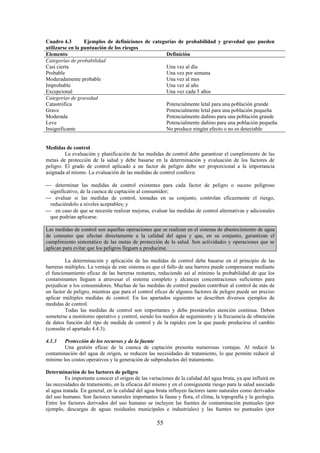 55
Cuadro 4.3 Ejemplos de definiciones de categorías de probabilidad y gravedad que pueden
utilizarse en la puntuación de los riesgos
Elemento Definición
Categorías de probabilidad
Casi cierta
Probable
Moderadamente probable
Improbable
Excepcional
Una vez al día
Una vez por semana
Una vez al mes
Una vez al año
Una vez cada 5 años
Categorías de gravedad
Catastrófica
Grave
Moderada
Leve
Insignificante
Potencialmente letal para una población grande
Potencialmente letal para una población pequeña
Potencialmente dañino para una población grande
Potencialmente dañino para una población pequeña
No produce ningún efecto o no es detectable
Medidas de control
La evaluación y planificación de las medidas de control debe garantizar el cumplimiento de las
metas de protección de la salud y debe basarse en la determinación y evaluación de los factores de
peligro. El grado de control aplicado a un factor de peligro debe ser proporcional a la importancia
asignada al mismo. La evaluación de las medidas de control conlleva:
determinar las medidas de control existentes para cada factor de peligro o suceso peligroso
significativo, de la cuenca de captación al consumidor;
evaluar si las medidas de control, tomadas en su conjunto, controlan eficazmente el riesgo,
reduciéndolo a niveles aceptables; y
en caso de que se necesite realizar mejoras, evaluar las medidas de control alternativas y adicionales
que podrían aplicarse.
Las medidas de control son aquellas operaciones que se realizan en el sistema de abastecimiento de agua
de consumo que afectan directamente a la calidad del agua y que, en su conjunto, garantizan el
cumplimiento sistemático de las metas de protección de la salud. Son actividades y operaciones que se
aplican para evitar que los peligros lleguen a producirse.
La determinación y aplicación de las medidas de control debe basarse en el principio de las
barreras múltiples. La ventaja de este sistema es que el fallo de una barrera puede compensarse mediante
el funcionamiento eficaz de las barreras restantes, reduciendo así al mínimo la probabilidad de que los
contaminantes lleguen a atravesar el sistema completo y alcancen concentraciones suficientes para
perjudicar a los consumidores. Muchas de las medidas de control pueden contribuir al control de más de
un factor de peligro, mientras que para el control eficaz de algunos factores de peligro puede ser preciso
aplicar múltiples medidas de control. En los apartados siguientes se describen diversos ejemplos de
medidas de control.
Todas las medidas de control son importantes y debe prestárseles atención continua. Deben
someterse a monitoreo operativo y control, siendo los medios de seguimiento y la frecuencia de obtención
de datos función del tipo de medida de control y de la rapidez con la que puede producirse el cambio
(consulte el apartado 4.4.3).
4.1.3 Protección de los recursos y de la fuente
Una gestión eficaz de la cuenca de captación presenta numerosas ventajas. Al reducir la
contaminación del agua de origen, se reducen las necesidades de tratamiento, lo que permite reducir al
mínimo los costos operativos y la generación de subproductos del tratamiento.
Determinación de los factores de peligro
Es importante conocer el origen de las variaciones de la calidad del agua bruta, ya que influirá en
las necesidades de tratamiento, en la eficacia del mismo y en el consiguiente riesgo para la salud asociado
al agua tratada. En general, en la calidad del agua bruta influyen factores tanto naturales como derivados
del uso humano. Son factores naturales importantes la fauna y flora, el clima, la topografía y la geología.
Entre los factores derivados del uso humano se incluyen las fuentes de contaminación puntuales (por
ejemplo, descargas de aguas residuales municipales e industriales) y las fuentes no puntuales (por
 