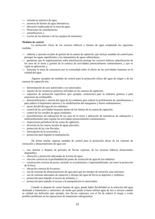 57
retirada no selectiva de agua;
ausencia de fuentes de agua alternativas;
ubicación inadecuada de la toma de agua;
floraciones de cianobacterias;
estratificación; y
averías de las alarmas o de los equipos de monitoreo.
Medidas de control
La protección eficaz de los recursos hídricos y fuentes de agua comprende las siguientes
medidas:
elaborar y ejecutar un plan de gestión de la cuenca de captación, que incluye medidas de control para
proteger las aguas superficiales y los manantiales de aguas subterráneas;
garantizar que la reglamentación sobre planificación protege los recursos hídricos (planificación de
los usos de la tierra y gestión de la cuenca) de actividades potencialmente contaminantes, y que se
vigila su aplicación; y
fomentar la toma de conciencia por la comunidad sobre el efecto de las actividades humanas en la
calidad del agua.
Algunos ejemplos de medidas de control para la protección eficaz del agua de origen y de las
cuencas de captación son:
determinación de usos autorizados y no autorizados;
registro de las sustancias químicas utilizadas en las cuencas de captación;
requisitos de protección específicos (por ejemplo, contención) para la industria química o para
estaciones de combustible;
desestratificación o mezcla del agua de los embalses para reducir la proliferación de cianobacterias o
para reducir el hipolimnio anóxico y la solubilización del manganeso y hierro sedimentarios;
ajuste del pH del agua de los embalses;
control de las actividades humanas dentro de los límites de la cuenca de captación;
control de los vertidos de aguas residuales;
procedimientos de ordenación de los usos de la tierra y aplicación de normativas de ordenación y
medioambientales para regular las actividades potencialmente contaminantes;
inspecciones periódicas de las zonas de captación;
diversión de los cauces locales de aguas pluviales;
protección de las vías fluviales;
intercepción de la escorrentía; y
protección para impedir la manipulación.
De forma similar, algunas medidas de control para la protección eficaz de los sistemas de
extracción y almacenamiento de agua son:
uso, durante y después de periodos de lluvias copiosas, de los recursos hídricos almacenados
disponibles;
ubicación y protección adecuadas de la toma de agua;
elección correcta de la profundidad del punto de extracción de agua de los embalses;
construcción correcta de pozos, incluido su revestimiento e impermeabilizado, así como la protección
de la boca;
ubicación correcta de los pozos;
uso de sistemas de almacenamiento de agua para que los tiempos de retención sean máximos;
uso de sistemas adecuados de captación y drenaje del agua de lluvia en depósitos y embalses;
protección para impedir el acceso de animales; y
protección para impedir el acceso y la manipulación no autorizados.
Cuando se dispone de varias fuentes de agua, puede haber flexibilidad en la selección del agua
destinada a tratamiento y suministro, de modo que puede evitarse utilizar agua de ríos y arroyos cuando
su calidad sea deficiente (por ejemplo, tras lluvias copiosas), con el fin de reducir el riesgo y evitar
posibles problemas en las operaciones de tratamiento subsiguientes.
 