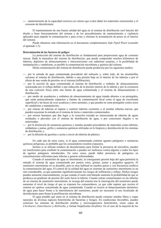 60
mantenimiento de la capacidad corrosiva en valores que eviten dañar los materiales estructurales y el
consumo de desinfectante.
El mantenimiento de una buena calidad del agua en el sistema de distribución será función del
diseño y buen funcionamiento del sistema y de los procedimientos de mantenimiento y vigilancia
aplicados para impedir la contaminación y para evitar y eliminar la acumulación de posos en el interior
del sistema.
Puede obtenerse más información en el documento complementario Safe Piped Water (consulte
el apartado 1.3).
Determinación de los factores de peligro
La protección del sistema de distribución es fundamental para proporcionar agua de consumo
inocua. Dada la naturaleza del sistema de distribución, que puede comprender muchos kilómetros de
tuberías, depósitos de almacenamiento e interconexiones con industrias usuarias, y la posibilidad de
manipulación y vandalismo, es posible la contaminación microbiana y química del sistema.
Dicha contaminación del sistema de distribución puede producirse por los siguientes medios:
por la entrada de agua contaminada procedente del subsuelo y, sobre todo, de las alcantarillas
cercanas al sistema de distribución, debido a una presión baja en el interior de las tuberías o por el
efecto de una «onda de presión» en el sistema (infiltración);
por la succión de agua contaminada al sistema de distribución o embalse de almacenamiento
ocasionada por el reflujo debido a una reducción de la presión interior de la tubería y por la existencia
de una conexión física entre una fuente de agua contaminada y el sistema de almacenamiento o
distribución;
por medio de acueductos y embalses de almacenamiento de agua tratada abiertos o no protegidos,
que están potencialmente expuestos a fuentes de contaminación fecal como el agua de escorrentía
superficial y las heces de aves acuáticas y otros animales, y que pueden no estar protegidos contra actos
de vandalismo o manipulación;
por roturas de tuberías al reparar o sustituir tuberías existentes o al instalar tuberías nuevas, que
pueden ocasionar la entrada en el sistema de tierra o materiales contaminados;
por errores humanos que dan lugar a la conexión cruzada no intencionada de tuberías de aguas
residuales o pluviales con el sistema de distribución de agua, o por conexiones ilegales o no
autorizadas;
por la disolución de sustancias químicas y metales pesados procedentes de materiales como tuberías,
soldaduras o juntas, grifos y sustancias químicas utilizadas en la limpieza y desinfección de los sistemas
de distribución; y
por la difusión de gasolina o aceite a través de tuberías de plástico.
En cada uno de estos casos, si el agua contaminada contiene agentes patógenos o sustancias
químicas peligrosas, es probable que los consumidores resulten expuestos.
Incluso si se utilizan residuos de desinfectantes para limitar la presencia de microbios, pueden
ser insuficientes para combatir la contaminación o pueden ser ineficaces contra algunos o todos los tipos
de agentes patógenos introducidos. En estos casos, puede haber presencia de patógenos en
concentraciones suficientes para infectar y generar enfermedades.
Cuando el suministro de agua es intermitente, la consiguiente presión baja del agua permitirá la
entrada al sistema de agua contaminada por puntos rotos, grietas, juntas y pequeños agujeros. El
suministro intermitente no es deseable, pero es muy habitual en muchos países y con frecuencia conlleva
la contaminación del agua. El control de la calidad del agua en sistemas de suministro intermitente es un
reto considerable, ya que aumentan significativamente los riesgos de infiltración y reflujo. Dichos riesgos
pueden aumentar estacionalmente, ya que cuando el suelo está húmedo aumenta la probabilidad de que se
produzca un gradiente de presión del suelo hacia la tubería. Cuando entran contaminantes en las tuberías
de un sistema de suministro intermitente, la recarga del sistema tras la interrupción del suministro puede
aumentar el nivel de riesgo al que se exponen los consumidores, ya que cabe esperar que recorra el
sistema un «pulso» concentrado de agua contaminada. Cuando se recurre al almacenamiento doméstico
de agua para hacer frente a la intermitencia del suministro, puede ser necesario el uso localizado de
desinfectantes para frenar la proliferación microbiana.
El agua potable que entra en el sistema de distribución puede contener amebas libres y cepas
naturales de diversas especies heterótrofas de bacterias y hongos. En condiciones favorables, pueden
colonizar los sistemas de distribución amebas y microorganismos heterótrofos, como cepas de
Citrobacter, Enterobacter y Klebsiella, y formar biopelículas (biofilms). En el caso de la mayoría de los
 