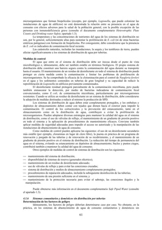 61
microorganismos que forman biopelículas (excepto, por ejemplo, Legionella, que puede colonizar las
instalaciones de agua de edificios) no está demostrada la relación entre su presencia en el agua de
consumo con efectos adversos para la salud de la población general, con la posible excepción de las
personas con inmunodeficiencia grave (consulte el documento complementario Heterotrophic Plate
Counts and Drinking-water Safety; apartado 1.3).
La temperatura y las concentraciones de nutrientes del agua de los sistemas de distribución no
son, por lo general, suficientemente altas para sustentar la proliferación de E. coli (ni de otras bacterias
entéricas patógenas) con formación de biopelículas. Por consiguiente, debe considerarse que la presencia
de E. coli es indicadora de contaminación fecal reciente.
Las catástrofes naturales, incluidas las inundaciones, la sequía y los temblores de tierra, pueden
afectar significativamente a los sistemas de distribución de agua por tuberías.
Medidas de control
El agua que entre en el sistema de distribución debe ser inocua desde el punto de vista
microbiológico e, idóneamente, debe ser también estable en términos biológicos. El propio sistema de
distribución debe constituir una barrera segura contra la contaminación del agua durante su transporte
hasta el usuario. El mantenimiento de un residuo de desinfectante en todo el sistema de distribución puede
proteger en cierta medida contra la contaminación y limitar los problemas de proliferación de
microorganismos. Se ha comprobado la eficacia de la cloraminación para el control de Naegleria fowleri
en el agua y los sedimentos contenidos en tuberías de gran longitud y su capacidad de reducir la
reproliferación de Legionella en edificios previamente contaminados.
El desinfectante residual protegerá parcialmente de la contaminación microbiana, pero puede
también enmascarar la detección, por medio de bacterias indicadoras de contaminación fecal
convencionales, como E. coli, de contaminación microbiana, particularmente por microorganismos
resistentes. Cuando se utiliza un residuo de desinfectante en un sistema de distribución, debe considerarse
la adopción de medidas destinadas a reducir al mínimo la producción de SPD.
Los sistemas de distribución de agua deben estar completamente protegidos, y los embalses y
depósitos de almacenamiento deben contar con tejados que drenen hacia el exterior para impedir la
contaminación. El control de los cortocircuitos y la prevención del estancamiento, tanto en el
almacenamiento como en la distribución de agua, contribuyen a evitar la proliferación de
microorganismos. Pueden adoptarse diversas estrategias para mantener la calidad del agua en el sistema
de distribución, como el uso de válvulas de reflujo, el mantenimiento de un gradiente de presión positivo
en todo el sistema y la aplicación de procedimientos de mantenimiento eficaces. Conviene también
aplicar medidas de seguridad adecuadas para impedir el acceso no autorizado y la manipulación de las
instalaciones de abastecimiento de agua de consumo.
Como medidas de control pueden aplicarse las siguientes: el uso de un desinfectante secundario
más estable (por ejemplo, cloraminas en lugar de cloro libre), la puesta en práctica de un programa de
renovación y purgado de las tuberías y de renovación de su recubrimiento, y el mantenimiento de un
gradiente de presión positivo en el sistema de distribución. La reducción del tiempo de permanencia del
agua en el sistema, evitando su estancamiento en depósitos de almacenamiento, bucles y puntos ciegos,
contribuirá también a mantener la calidad del agua de consumo.
Otros ejemplos de medidas de control de sistemas de distribución son los siguientes:
mantenimiento del sistema de distribución;
disponibilidad de sistemas de reserva (generador eléctrico);
mantenimiento de un residuo de desinfectante adecuado;
uso de válvulas de reflujo y para evitar las conexiones cruzadas;
sistema de distribución y medios de almacenamiento completamente protegidos;
procedimientos de reparación adecuados, incluida la subsiguiente desinfección de las tuberías;
mantenimiento de una presión suficiente en el sistema; y
mantenimiento de la protección necesaria para evitar el sabotaje, las conexiones ilegales y la
manipulación.
Puede obtenerse más información en el documento complementario Safe Piped Water (consulte
el apartado 1.3).
4.1.6 Sistemas comunitarios y domésticos sin distribución por tuberías
Determinación de los factores de peligro
Idóneamente, los factores de peligro deberían determinarse caso por caso. No obstante, en la
práctica, en los sistemas de abastecimiento de agua de consumo comunitarios y domésticos sin
 