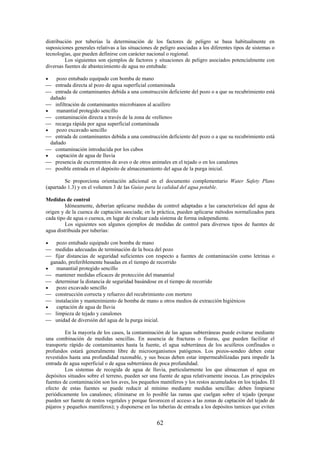62
distribución por tuberías la determinación de los factores de peligro se basa habitualmente en
suposiciones generales relativas a las situaciones de peligro asociadas a los diferentes tipos de sistemas o
tecnologías, que pueden definirse con carácter nacional o regional.
Los siguientes son ejemplos de factores y situaciones de peligro asociados potencialmente con
diversas fuentes de abastecimiento de agua no entubada:
pozo entubado equipado con bomba de mano
entrada directa al pozo de agua superficial contaminada
entrada de contaminantes debida a una construcción deficiente del pozo o a que su recubrimiento está
dañado
infiltración de contaminantes microbianos al acuífero
manantial protegido sencillo
contaminación directa a través de la zona de «relleno»
recarga rápida por agua superficial contaminada
pozo excavado sencillo
entrada de contaminantes debida a una construcción deficiente del pozo o a que su recubrimiento está
dañado
contaminación introducida por los cubos
captación de agua de lluvia
presencia de excrementos de aves o de otros animales en el tejado o en los canalones
posible entrada en el depósito de almacenamiento del agua de la purga inicial.
Se proporciona orientación adicional en el documento complementario Water Safety Plans
(apartado 1.3) y en el volumen 3 de las Guías para la calidad del agua potable.
Medidas de control
Idóneamente, deberían aplicarse medidas de control adaptadas a las características del agua de
origen y de la cuenca de captación asociada; en la práctica, pueden aplicarse métodos normalizados para
cada tipo de agua o cuenca, en lugar de evaluar cada sistema de forma independiente.
Los siguientes son algunos ejemplos de medidas de control para diversos tipos de fuentes de
agua distribuida por tuberías:
pozo entubado equipado con bomba de mano
medidas adecuadas de terminación de la boca del pozo
fijar distancias de seguridad suficientes con respecto a fuentes de contaminación como letrinas o
ganado, preferiblemente basadas en el tiempo de recorrido
manantial protegido sencillo
mantener medidas eficaces de protección del manantial
determinar la distancia de seguridad basándose en el tiempo de recorrido
pozo excavado sencillo
construcción correcta y refuerzo del recubrimiento con mortero
instalación y mantenimiento de bomba de mano u otros medios de extracción higiénicos
captación de agua de lluvia
limpieza de tejado y canalones
unidad de diversión del agua de la purga inicial.
En la mayoría de los casos, la contaminación de las aguas subterráneas puede evitarse mediante
una combinación de medidas sencillas. En ausencia de fracturas o fisuras, que pueden facilitar el
transporte rápido de contaminantes hasta la fuente, el agua subterránea de los acuíferos confinados o
profundos estará generalmente libre de microorganismos patógenos. Los pozos-sondeo deben estar
revestidos hasta una profundidad razonable, y sus bocas deben estar impermeabilizadas para impedir la
entrada de agua superficial o de agua subterránea de poca profundidad.
Los sistemas de recogida de agua de lluvia, particularmente los que almacenan el agua en
depósitos situados sobre el terreno, pueden ser una fuente de agua relativamente inocua. Las principales
fuentes de contaminación son los aves, los pequeños mamíferos y los restos acumulados en los tejados. El
efecto de estas fuentes se puede reducir al mínimo mediante medidas sencillas: deben limpiarse
periódicamente los canalones; eliminarse en lo posible las ramas que cuelgan sobre el tejado (porque
pueden ser fuente de restos vegetales y porque favorecen el acceso a las zonas de captación del tejado de
pájaros y pequeños mamíferos); y disponerse en las tuberías de entrada a los depósitos tamices que eviten
 