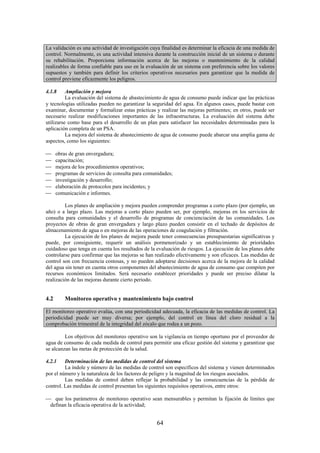 64
La validación es una actividad de investigación cuya finalidad es determinar la eficacia de una medida de
control. Normalmente, es una actividad intensiva durante la construcción inicial de un sistema o durante
su rehabilitación. Proporciona información acerca de las mejoras o mantenimiento de la calidad
realizables de forma confiable para uso en la evaluación de un sistema con preferencia sobre los valores
supuestos y también para definir los criterios operativos necesarios para garantizar que la medida de
control previene eficazmente los peligros.
4.1.8 Ampliación y mejora
La evaluación del sistema de abastecimiento de agua de consumo puede indicar que las prácticas
y tecnologías utilizadas pueden no garantizar la seguridad del agua. En algunos casos, puede bastar con
examinar, documentar y formalizar estas prácticas y realizar las mejoras pertinentes; en otros, puede ser
necesario realizar modificaciones importantes de las infraestructuras. La evaluación del sistema debe
utilizarse como base para el desarrollo de un plan para satisfacer las necesidades determinadas para la
aplicación completa de un PSA.
La mejora del sistema de abastecimiento de agua de consumo puede abarcar una amplia gama de
aspectos, como los siguientes:
obras de gran envergadura;
capacitación;
mejora de los procedimientos operativos;
programas de servicios de consulta para comunidades;
investigación y desarrollo;
elaboración de protocolos para incidentes; y
comunicación e informes.
Los planes de ampliación y mejora pueden comprender programas a corto plazo (por ejemplo, un
año) o a largo plazo. Las mejoras a corto plazo pueden ser, por ejemplo, mejoras en los servicios de
consulta para comunidades y el desarrollo de programas de concienciación de las comunidades. Los
proyectos de obras de gran envergadura y largo plazo pueden consistir en el techado de depósitos de
almacenamiento de agua o en mejoras de las operaciones de coagulación y filtración.
La ejecución de los planes de mejora puede tener consecuencias presupuestarias significativas y
puede, por consiguiente, requerir un análisis pormenorizado y un establecimiento de prioridades
cuidadoso que tenga en cuenta los resultados de la evaluación de riesgos. La ejecución de los planes debe
controlarse para confirmar que las mejoras se han realizado efectivamente y son eficaces. Las medidas de
control son con frecuencia costosas, y no pueden adoptarse decisiones acerca de la mejora de la calidad
del agua sin tener en cuenta otros componentes del abastecimiento de agua de consumo que compiten por
recursos económicos limitados. Será necesario establecer prioridades y puede ser preciso dilatar la
realización de las mejoras durante cierto periodo.
4.2 Monitoreo operativo y mantenimiento bajo control
El monitoreo operativo evalúa, con una periodicidad adecuada, la eficacia de las medidas de control. La
periodicidad puede ser muy diversa; por ejemplo, del control en línea del cloro residual a la
comprobación trimestral de la integridad del zócalo que rodea a un pozo.
Los objetivos del monitoreo operativo son la vigilancia en tiempo oportuno por el proveedor de
agua de consumo de cada medida de control para permitir una eficaz gestión del sistema y garantizar que
se alcanzan las metas de protección de la salud.
4.2.1 Determinación de las medidas de control del sistema
La índole y número de las medidas de control son específicos del sistema y vienen determinados
por el número y la naturaleza de los factores de peligro y la magnitud de los riesgos asociados.
Las medidas de control deben reflejar la probabilidad y las consecuencias de la pérdida de
control. Las medidas de control presentan los siguientes requisitos operativos, entre otros:
que los parámetros de monitoreo operativo sean mensurables y permitan la fijación de límites que
definan la eficacia operativa de la actividad;
 