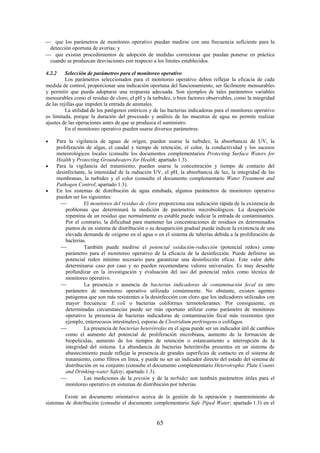 65
que los parámetros de monitoreo operativo puedan medirse con una frecuencia suficiente para la
detección oportuna de averías; y
que existan procedimientos de adopción de medidas correctoras que puedan ponerse en práctica
cuando se produzcan desviaciones con respecto a los límites establecidos.
4.2.2 Selección de parámetros para el monitoreo operativo
Los parámetros seleccionados para el monitoreo operativo deben reflejar la eficacia de cada
medida de control, proporcionar una indicación oportuna del funcionamiento, ser fácilmente mensurables
y permitir que pueda adoptarse una respuesta adecuada. Son ejemplos de tales parámetros variables
mensurables como el residuo de cloro, el pH y la turbidez, o bien factores observables, como la integridad
de las rejillas que impiden la entrada de animales.
La utilidad de los patógenos entéricos y de las bacterias indicadoras para el monitoreo operativo
es limitada, porque la duración del procesado y análisis de las muestras de agua no permite realizar
ajustes de las operaciones antes de que se produzca el suministro.
En el monitoreo operativo pueden usarse diversos parámetros:
Para la vigilancia de aguas de origen, pueden usarse la turbidez, la absorbancia de UV, la
proliferación de algas, el caudal y tiempo de retención, el color, la conductividad y los sucesos
meteorológicos locales (consulte los documentos complementarios Protecting Surface Waters for
Health y Protecting Groundwaters for Health; apartado 1.3).
Para la vigilancia del tratamiento, pueden usarse la concentración y tiempo de contacto del
desinfectante, la intensidad de la radiación UV, el pH, la absorbancia de luz, la integridad de las
membranas, la turbidez y el color (consulte el documento complementario Water Treatment and
Pathogen Control; apartado 1.3).
En los sistemas de distribución de agua entubada, algunos parámetros de monitoreo operativo
pueden ser los siguientes:
El monitoreo del residuo de cloro proporciona una indicación rápida de la existencia de
problemas que determinará la medición de parámetros microbiológicos. La desaparición
repentina de un residuo que normalmente es estable puede indicar la entrada de contaminantes.
Por el contrario, la dificultad para mantener las concentraciones de residuos en determinados
puntos de un sistema de distribución o su desaparición gradual puede indicar la existencia de una
elevada demanda de oxígeno en el agua o en el sistema de tuberías debida a la proliferación de
bacterias.
También puede medirse el potencial oxidación-reducción (potencial redox) como
parámetro para el monitoreo operativo de la eficacia de la desinfección. Puede definirse un
potencial redox mínimo necesario para garantizar una desinfección eficaz. Este valor debe
determinarse caso por caso y no pueden recomendarse valores universales. Es muy deseable
profundizar en la investigación y evaluación del uso del potencial redox como técnica de
monitoreo operativo.
La presencia o ausencia de bacterias indicadoras de contaminación fecal es otro
parámetro de monitoreo operativo utilizado comúnmente. No obstante, existen agentes
patógenos que son más resistentes a la desinfección con cloro que los indicadores utilizados con
mayor frecuencia: E. coli o bacterias coliformes termotolerantes. Por consiguiente, en
determinadas circunstancias puede ser más oportuno utilizar como parámetro de monitoreo
operativo la presencia de bacterias indicadoras de contaminación fecal más resistentes (por
ejemplo, enterococos intestinales), esporas de Clostridium perfringens o colífagos.
La presencia de bacterias heterótrofas en el agua puede ser un indicador útil de cambios
como el aumento del potencial de proliferación microbiana, aumento de la formación de
biopelículas, aumento de los tiempos de retención o estancamiento e interrupción de la
integridad del sistema. La abundancia de bacterias heterótrofas presentes en un sistema de
abastecimiento puede reflejar la presencia de grandes superficies de contacto en el sistema de
tratamiento, como filtros en línea, y puede no ser un indicador directo del estado del sistema de
distribución en su conjunto (consulte el documento complementario Heterotrophic Plate Counts
and Drinking-water Safety; apartado 1.3).
Las mediciones de la presión y de la turbidez son también parámetros útiles para el
monitoreo operativo en sistemas de distribución por tuberías.
Existe un documento orientativo acerca de la gestión de la operación y mantenimiento de
sistemas de distribución (consulte el documento complementario Safe Piped Water; apartado 1.3) en el
 