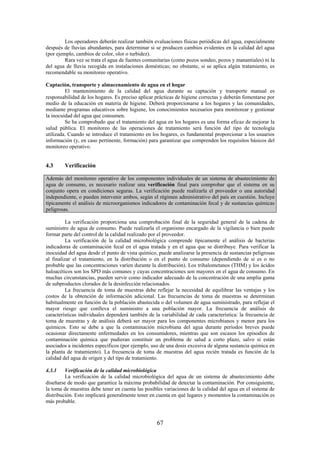 67
Los operadores deberán realizar también evaluaciones físicas periódicas del agua, especialmente
después de lluvias abundantes, para determinar si se producen cambios evidentes en la calidad del agua
(por ejemplo, cambios de color, olor o turbidez).
Rara vez se trata el agua de fuentes comunitarias (como pozos sondeo, pozos y manantiales) ni la
del agua de lluvia recogida en instalaciones domésticas; no obstante, si se aplica algún tratamiento, es
recomendable su monitoreo operativo.
Captación, transporte y almacenamiento de agua en el hogar
El mantenimiento de la calidad del agua durante su captación y transporte manual es
responsabilidad de los hogares. Es preciso aplicar prácticas de higiene correctas y deberán fomentarse por
medio de la educación en materia de higiene. Deberá proporcionarse a los hogares y las comunidades,
mediante programas educativos sobre higiene, los conocimientos necesarios para monitorear y gestionar
la inocuidad del agua que consumen.
Se ha comprobado que el tratamiento del agua en los hogares es una forma eficaz de mejorar la
salud pública. El monitoreo de las operaciones de tratamiento será función del tipo de tecnología
utilizada. Cuando se introduce el tratamiento en los hogares, es fundamental proporcionar a los usuarios
información (y, en caso pertinente, formación) para garantizar que comprenden los requisitos básicos del
monitoreo operativo.
4.3 Verificación
Además del monitoreo operativo de los componentes individuales de un sistema de abastecimiento de
agua de consumo, es necesario realizar una verificación final para comprobar que el sistema en su
conjunto opera en condiciones seguras. La verificación puede realizarla el proveedor o una autoridad
independiente, o pueden intervenir ambos, según el régimen administrativo del país en cuestión. Incluye
típicamente el análisis de microorganismos indicadores de contaminación fecal y de sustancias químicas
peligrosas.
La verificación proporciona una comprobación final de la seguridad general de la cadena de
suministro de agua de consumo. Puede realizarla el organismo encargado de la vigilancia o bien puede
formar parte del control de la calidad realizado por el proveedor.
La verificación de la calidad microbiológica comprende típicamente el análisis de bacterias
indicadoras de contaminación fecal en el agua tratada y en el agua que se distribuye. Para verificar la
inocuidad del agua desde el punto de vista químico, puede analizarse la presencia de sustancias peligrosas
al finalizar el tratamiento, en la distribución o en el punto de consumo (dependiendo de si es o no
probable que las concentraciones varíen durante la distribución). Los trihalometanos (THM) y los ácidos
haloacéticos son los SPD más comunes y cuyas concentraciones son mayores en el agua de consumo. En
muchas circunstancias, pueden servir como indicador adecuado de la concentración de una amplia gama
de subproductos clorados de la desinfección relacionados.
La frecuencia de toma de muestras debe reflejar la necesidad de equilibrar las ventajas y los
costos de la obtención de información adicional. Las frecuencias de toma de muestras se determinan
habitualmente en función de la población abastecida o del volumen de agua suministrado, para reflejar el
mayor riesgo que conlleva el suministro a una población mayor. La frecuencia de análisis de
características individuales dependerá también de la variabilidad de cada característica: la frecuencia de
toma de muestras y de análisis deberá ser mayor para los componentes microbianos y menor para los
químicos. Esto se debe a que la contaminación microbiana del agua durante periodos breves puede
ocasionar directamente enfermedades en los consumidores, mientras que son escasos los episodios de
contaminación química que pudieran constituir un problema de salud a corto plazo, salvo si están
asociados a incidentes específicos (por ejemplo, uso de una dosis excesiva de alguna sustancia química en
la planta de tratamiento). La frecuencia de toma de muestras del agua recién tratada es función de la
calidad del agua de origen y del tipo de tratamiento.
4.3.1 Verificación de la calidad microbiológica
La verificación de la calidad microbiológica del agua de un sistema de abastecimiento debe
diseñarse de modo que garantice la máxima probabilidad de detectar la contaminación. Por consiguiente,
la toma de muestras debe tener en cuenta las posibles variaciones de la calidad del agua en el sistema de
distribución. Esto implicará generalmente tener en cuenta en qué lugares y momentos la contaminación es
más probable.
 