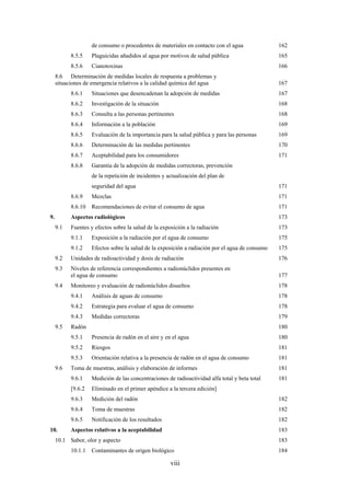 viii
de consumo o procedentes de materiales en contacto con el agua 162
8.5.5 Plaguicidas añadidos al agua por motivos de salud pública 165
8.5.6 Cianotoxinas 166
8.6 Determinación de medidas locales de respuesta a problemas y
situaciones de emergencia relativos a la calidad química del agua 167
8.6.1 Situaciones que desencadenan la adopción de medidas 167
8.6.2 Investigación de la situación 168
8.6.3 Consulta a las personas pertinentes 168
8.6.4 Información a la población 169
8.6.5 Evaluación de la importancia para la salud pública y para las personas 169
8.6.6 Determinación de las medidas pertinentes 170
8.6.7 Aceptabilidad para los consumidores 171
8.6.8 Garantía de la adopción de medidas correctoras, prevención
de la repetición de incidentes y actualización del plan de
seguridad del agua 171
8.6.9 Mezclas 171
8.6.10 Recomendaciones de evitar el consumo de agua 171
9. Aspectos radiológicos 173
9.1 Fuentes y efectos sobre la salud de la exposición a la radiación 173
9.1.1 Exposición a la radiación por el agua de consumo 175
9.1.2 Efectos sobre la salud de la exposición a radiación por el agua de consumo 175
9.2 Unidades de radioactividad y dosis de radiación 176
9.3 Niveles de referencia correspondientes a radionúclidos presentes en
el agua de consumo 177
9.4 Monitoreo y evaluación de radionúclidos disueltos 178
9.4.1 Análisis de aguas de consumo 178
9.4.2 Estrategia para evaluar el agua de consumo 178
9.4.3 Medidas correctoras 179
9.5 Radón 180
9.5.1 Presencia de radón en el aire y en el agua 180
9.5.2 Riesgos 181
9.5.3 Orientación relativa a la presencia de radón en el agua de consumo 181
9.6 Toma de muestras, análisis y elaboración de informes 181
9.6.1 Medición de las concentraciones de radioactividad alfa total y beta total 181
[9.6.2 Eliminado en el primer apéndice a la tercera edición]
9.6.3 Medición del radón 182
9.6.4 Toma de muestras 182
9.6.5 Notificación de los resultados 182
10. Aspectos relativos a la aceptabilidad 183
10.1 Sabor, olor y aspecto 183
10.1.1 Contaminantes de origen biológico 184
 