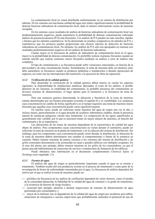 68
La contaminación fecal no estará distribuida uniformemente en un sistema de distribución por
tuberías. En los sistemas con una buena calidad del agua esto reduce significativamente la probabilidad de
detectar bacterias indicadoras de contaminación fecal, dado el número relativamente escaso de muestras
recogidas.
En los sistemas cuyos resultados de análisis de bacterias indicadoras de contaminación fecal son
predominantemente negativos, puede aumentarse la probabilidad de detectar contaminación realizando
análisis de presencia/ausencia (P/A) más frecuentes. Los análisis de P/A pueden ser más sencillos, rápidos
y baratos que los métodos cuantitativos. Se ha demostrado en estudios comparativos de métodos de P/A y
cuantitativos que los primeros pueden proporcionar una eficacia máxima de detección de bacterias
indicadoras de contaminación fecal. No obstante, los análisis de P/A sólo son apropiados en sistemas con
resultados predominantemente negativos de los análisis de bacterias indicadoras.
Cuanto mayor es la frecuencia de análisis de indicadores de contaminación fecal en el agua,
mayor es la probabilidad de detectar contaminación. Es preferible realizar exámenes frecuentes usando un
método sencillo que realizar exámenes menos frecuentes mediante un análisis o serie de análisis más
complejos.
El tipo de contaminación y su frecuencia puede sufrir variaciones estacionales, en función de la
pluviosidad y de otras circunstancias locales. Normalmente, la toma de muestras debe ser aleatoria, pero
debe aumentarse su frecuencia cuando se producen epidemias o inundaciones o durante operaciones de
urgencia, así como tras las interrupciones del suministro o la ejecución de obras de reparación.
4.3.2 Verificación de la calidad química
Para desarrollar la verificación de la calidad química deben tenerse en cuenta los aspectos
siguientes: la disponibilidad de instalaciones analíticas adecuadas, el costo de los análisis, el posible
deterioro de las muestras, la estabilidad del contaminante, la probable presencia del contaminante en
diversos sistemas de abastecimiento, el lugar óptimo para el monitoreo y la frecuencia de toma de
muestras.
Para una sustancia química determinada, la ubicación y frecuencia de la toma de muestras
estarán determinadas por sus fuentes principales (consulte el capítulo 8) y su variabilidad. Las sustancias
cuya concentración no cambia de forma significativa en el tiempo requieren una toma de muestras menos
frecuente que aquellas cuya concentración puede variar significativamente.
En muchos casos, puede ser suficiente tomar muestras del agua de origen una vez al año, o
incluso menos, particularmente si el agua procede de acuíferos subterráneos estables, donde la presencia
natural de sustancias peligrosas variará muy lentamente. La composición de las aguas superficiales es
generalmente más variable, por lo que es necesario tomar un mayor número de muestras, en función del
contaminante y de su importancia.
Las ubicaciones de las tomas de muestras dependerán de la característica de calidad del agua
objeto de análisis. Para componentes cuyas concentraciones no varían durante el suministro, puede ser
suficiente la toma de muestras en la planta de tratamiento o en la cabecera del sistema de distribución. Sin
embargo, para los componentes cuya concentración puede variar durante la distribución, la ubicación de
la toma de muestras deberá determinarse tras estudiar el comportamiento o fuente de la sustancia en
cuestión. Deben tomarse muestras de puntos cercanos a los extremos del sistema de distribución y de
grifos conectados directamente a las acometidas en casas y grandes edificios con múltiples ocupantes. En
el caso del plomo, por ejemplo, deben tomarse muestras en los grifos de los consumidores, ya que el
plomo procede habitualmente de conexiones de servicio o instalaciones de fontanería de los edificios.
Puede obtenerse más información en el documento complementario Chemical Safety of
Drinking-water (apartado 1.3).
4.3.3 Fuentes de agua
El análisis del agua de origen es particularmente importante cuando el agua no se somete a
tratamiento. También resulta útil tras producirse averías en el proceso de tratamiento o como parte de la
investigación de brotes de enfermedades transmitidas por el agua. La frecuencia de análisis dependerá del
motivo por el que se realiza la toma de muestras; puede ser:
periódica (la frecuencia de los análisis de verificación dependerá de varios factores, como el tamaño
de la comunidad abastecida, la fiabilidad de la calidad del agua de consumo o su grado de tratamiento,
y la existencia de factores de riesgo locales);
ocasional (por ejemplo, aleatoria o durante inspecciones de sistemas de abastecimiento de agua
gestionados por comunidades); y
mayor de la habitual, tras la degradación de la calidad del agua de origen por incidentes previsibles,
situaciones de emergencia o sucesos imprevistos que probablemente aumenten el potencial de una de
 