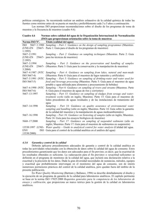 70
políticas estratégicos. Se recomienda realizar un análisis exhaustivo de la calidad química de todas las
fuentes como mínimo antes de su puesta en marcha y preferiblemente cada 3 a 5 años a continuación.
Las normas ISO proporcionan recomendaciones sobre el diseño de los programas de toma de
muestras y la frecuencia de muestreo (cuadro 4.6).
Cuadro 4.6 Normas sobre calidad del agua de la Organización Internacional de Normalización
(ISO) que proporcionan orientación sobre la toma de muestras
Norma ISO Nº. Título (calidad del agua)
ISO 5667–1:1980
(UNE-EN 25667-
1:1995)
Sampling – Part 1: Guidance on the design of sampling programmes (Muestreo.
Parte 1: Guía para el diseño de los programas de muestreo)
5667–2:1991
(UNE-EN 25667-
2:1995)
Sampling – Part 2: Guidance on sampling techniques (Muestreo. Parte 2: Guía
para las técnicas de muestreo)
5667–3:1994
(UNE-EN 25667-
3:2004)
Sampling – Part 3: Guidance on the preservation and handling of samples
(Muestreo. Parte 3: Guía para la conservación y la manipulación de muestras)
5667–4:1987 (NTC
ISO 5667-4)
Sampling – Part 4: Guidance on sampling from lakes, natural and man-made
(Muestreo. Parte 4: Guía para el muestreo de lagos naturales y artificiales)
5667–5:1991 (NTC
ISO 5667-5)
Sampling – Part 5: Guidance on sampling of drinking-water and water used for
food and beverage processing (Muestreo. Parte 5: Guía para el muestreo de agua
potable y agua utilizada para alimentos y procesamiento de bebidas)
5667–6:1990 (NTC
ISO 5667-6)
Sampling – Part 6: Guidance on sampling of rivers and streams (Muestreo. Parte
6: Guía para el muestreo de aguas de ríos y corrientes)
5667–13:1997 Sampling – Part 13: Guidance on sampling of sludges from sewage and water-
treatment works (sólo en inglés; Muestreo. Parte 13: Guía para el muestreo de
lodos procedentes de aguas residuales y de las instalaciones de tratamiento del
agua
5667–14:1998 Sampling – Part 14: Guidance on quality assurance of environmental water
sampling and handling (sólo en inglés; Muestreo. Parte 14: Guía sobre la garantía
de la calidad del muestreo y la manipulación de aguas medioambientales)
5667–16:1998 Sampling – Part 16: Guidance on biotesting of samples (sólo en inglés; Muestreo.
Parte 16: Guía para los ensayos biológicos de muestras)
5668–17:2000 Sampling – Part 17: Guidance on sampling of suspended sediments (sólo en
inglés; Muestreo. Parte 17: Guía para el muestreo de sedimentos en suspensión)
13530:1997 (UNE-
ENV ISO
13530:2000)
Water quality – Guide to analytical control for water analysis (Calidad del agua.
Guía para el control de la calidad analítica en el análisis del agua)
4.3.6 Garantía y control de la calidad
Deberán aplicarse procedimientos adecuados de garantía y control de la calidad analítica en
todas las actividades relacionadas con la obtención de datos sobre la calidad del agua de consumo. Estos
procedimientos garantizarán que los datos son adecuados para el fin previsto; es decir, que la exactitud de
los resultados obtenidos es suficiente. La «adecuación para el fin previsto» o «exactitud suficiente» se
definirán en el programa de monitoreo de la calidad del agua, que incluirá una declaración relativa a la
exactitud y la precisión de los datos. Dada la gran diversidad necesidades de sustancias, métodos, equipos
y exactitud que probablemente intervengan en el monitoreo del agua de consumo, son de interés
numerosos pormenores prácticos del control de la calidad analítica, pero quedan fuera del ámbito de la
presente publicación.
En Water Quality Monitoring (Bartram y Ballance, 1996) se describe detalladamente el diseño y
la ejecución de un programa de garantía de la calidad para laboratorios analíticos. El capítulo pertinente
se basa en la norma ISO 17025:2000 Requisitos generales para la competencia de los laboratorios de
ensayo y calibración, que proporciona un marco teórico para la gestión de la calidad en laboratorios
analíticos.
 